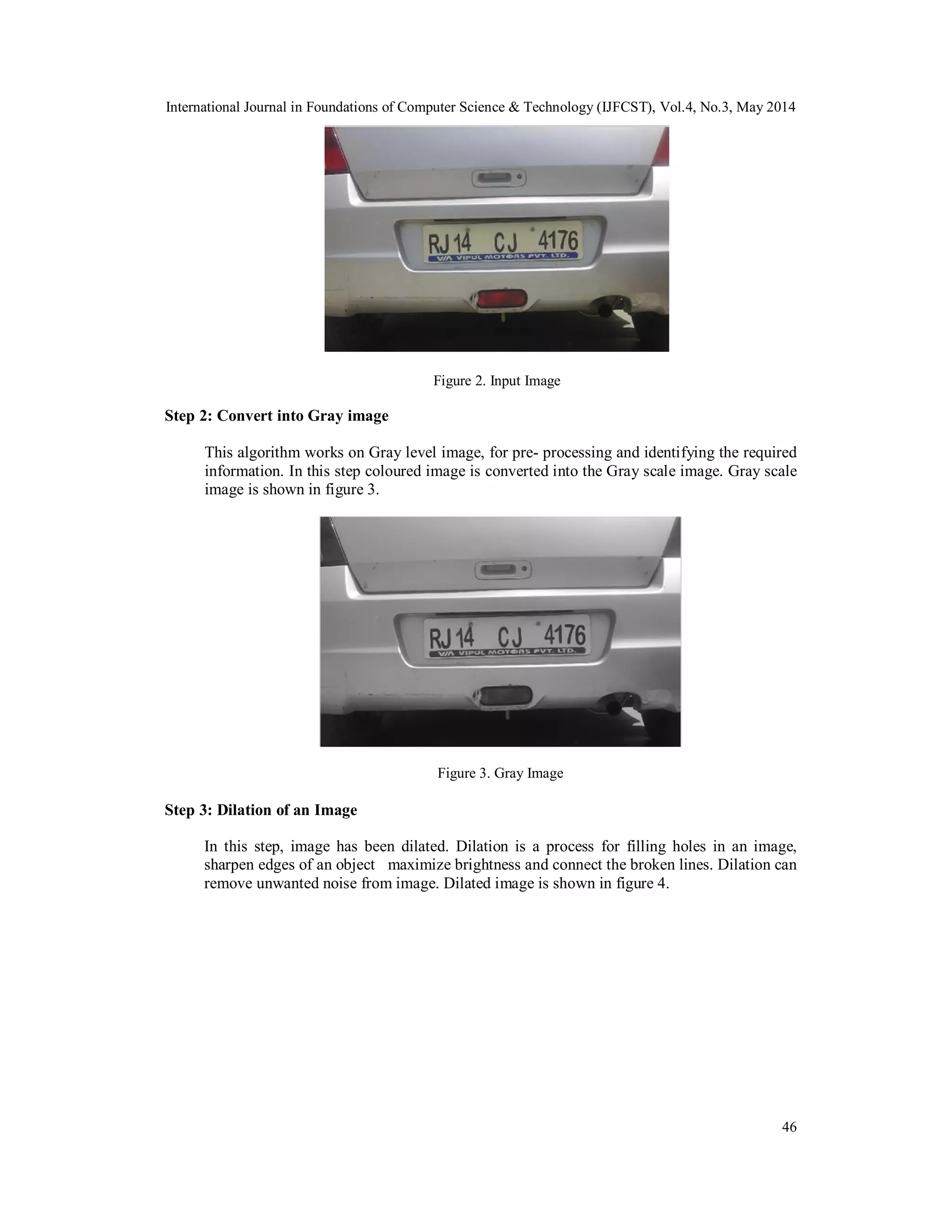 International Journal in Foundations of Computer Science & Technology (IJFCST), Vol.4, No.3, May 2014
46
Figure 2. Input Image
Step 2: Convert into Gray image
This algorithm works on Gray level image, for pre- processing and identifying the required
information. In this step coloured image is converted into the Gray scale image. Gray scale
image is shown in figure 3.
Figure 3. Gray Image
Step 3: Dilation of an Image
In this step, image has been dilated. Dilation is a process for filling holes in an image,
sharpen edges of an object maximize brightness and connect the broken lines. Dilation can
remove unwanted noise from image. Dilated image is shown in figure 4.
 