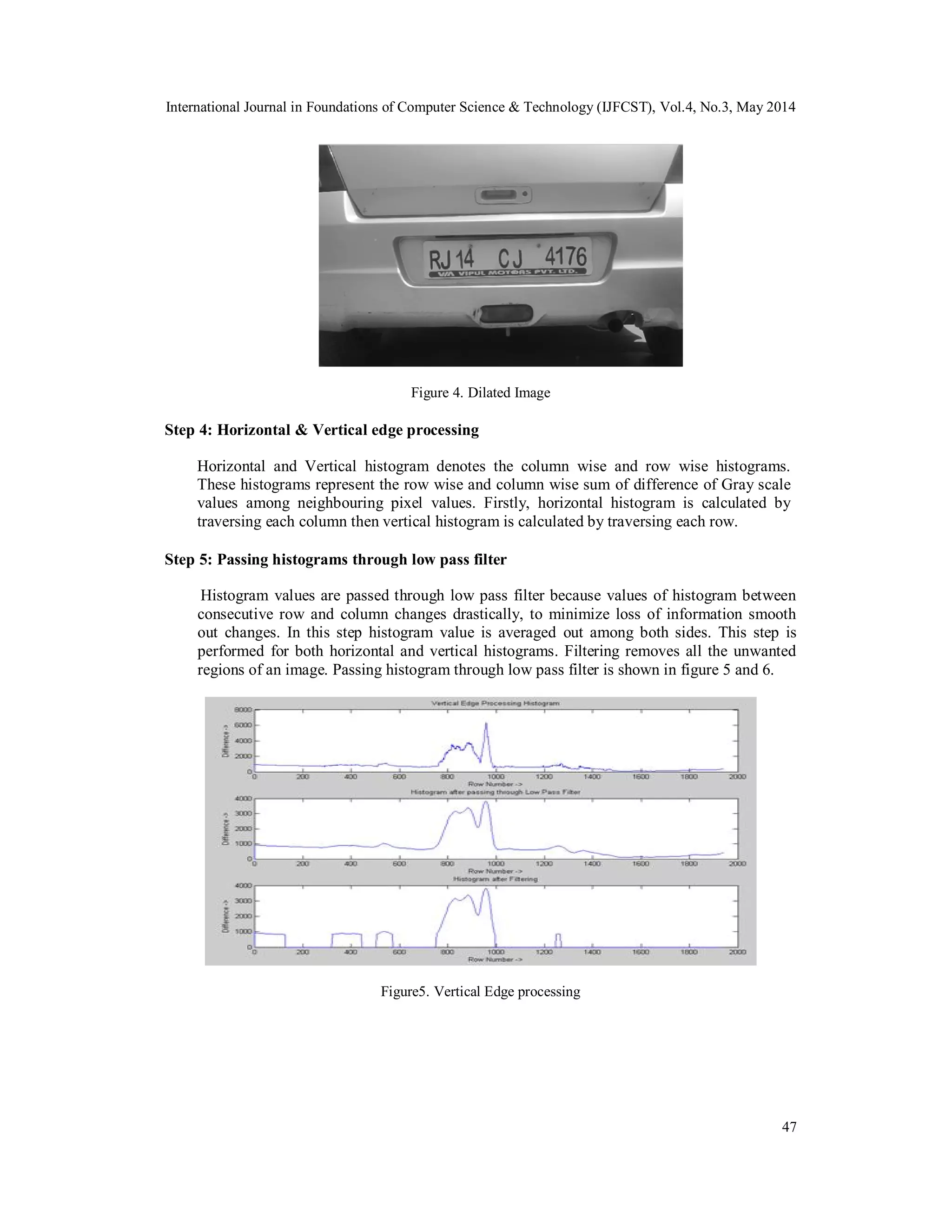 International Journal in Foundations of Computer Science & Technology (IJFCST), Vol.4, No.3, May 2014
47
Figure 4. Dilated Image
Step 4: Horizontal & Vertical edge processing
Horizontal and Vertical histogram denotes the column wise and row wise histograms.
These histograms represent the row wise and column wise sum of difference of Gray scale
values among neighbouring pixel values. Firstly, horizontal histogram is calculated by
traversing each column then vertical histogram is calculated by traversing each row.
Step 5: Passing histograms through low pass filter
Histogram values are passed through low pass filter because values of histogram between
consecutive row and column changes drastically, to minimize loss of information smooth
out changes. In this step histogram value is averaged out among both sides. This step is
performed for both horizontal and vertical histograms. Filtering removes all the unwanted
regions of an image. Passing histogram through low pass filter is shown in figure 5 and 6.
Figure5. Vertical Edge processing
 