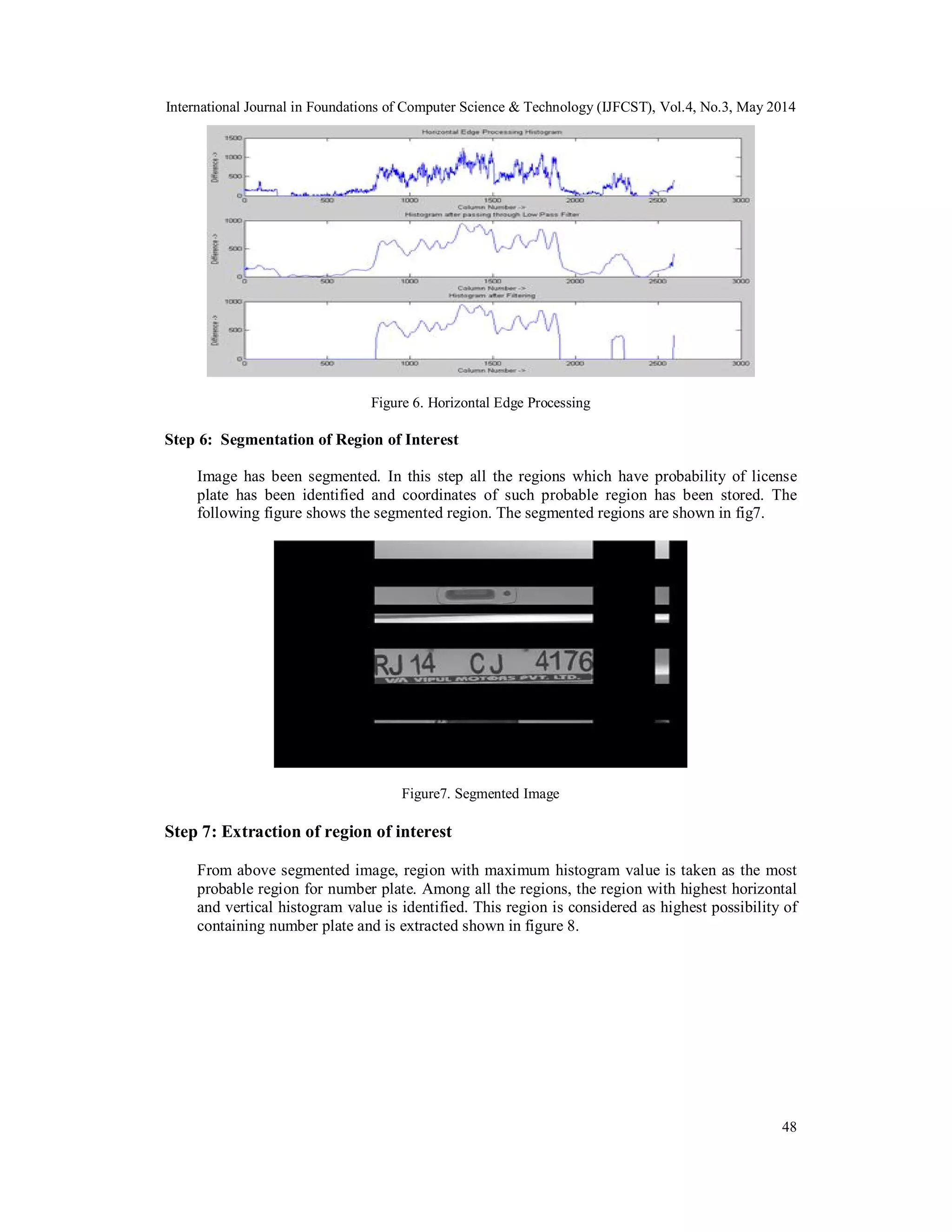 International Journal in Foundations of Computer Science & Technology (IJFCST), Vol.4, No.3, May 2014
48
Figure 6. Horizontal Edge Processing
Step 6: Segmentation of Region of Interest
Image has been segmented. In this step all the regions which have probability of license
plate has been identified and coordinates of such probable region has been stored. The
following figure shows the segmented region. The segmented regions are shown in fig7.
Figure7. Segmented Image
Step 7: Extraction of region of interest
From above segmented image, region with maximum histogram value is taken as the most
probable region for number plate. Among all the regions, the region with highest horizontal
and vertical histogram value is identified. This region is considered as highest possibility of
containing number plate and is extracted shown in figure 8.
 