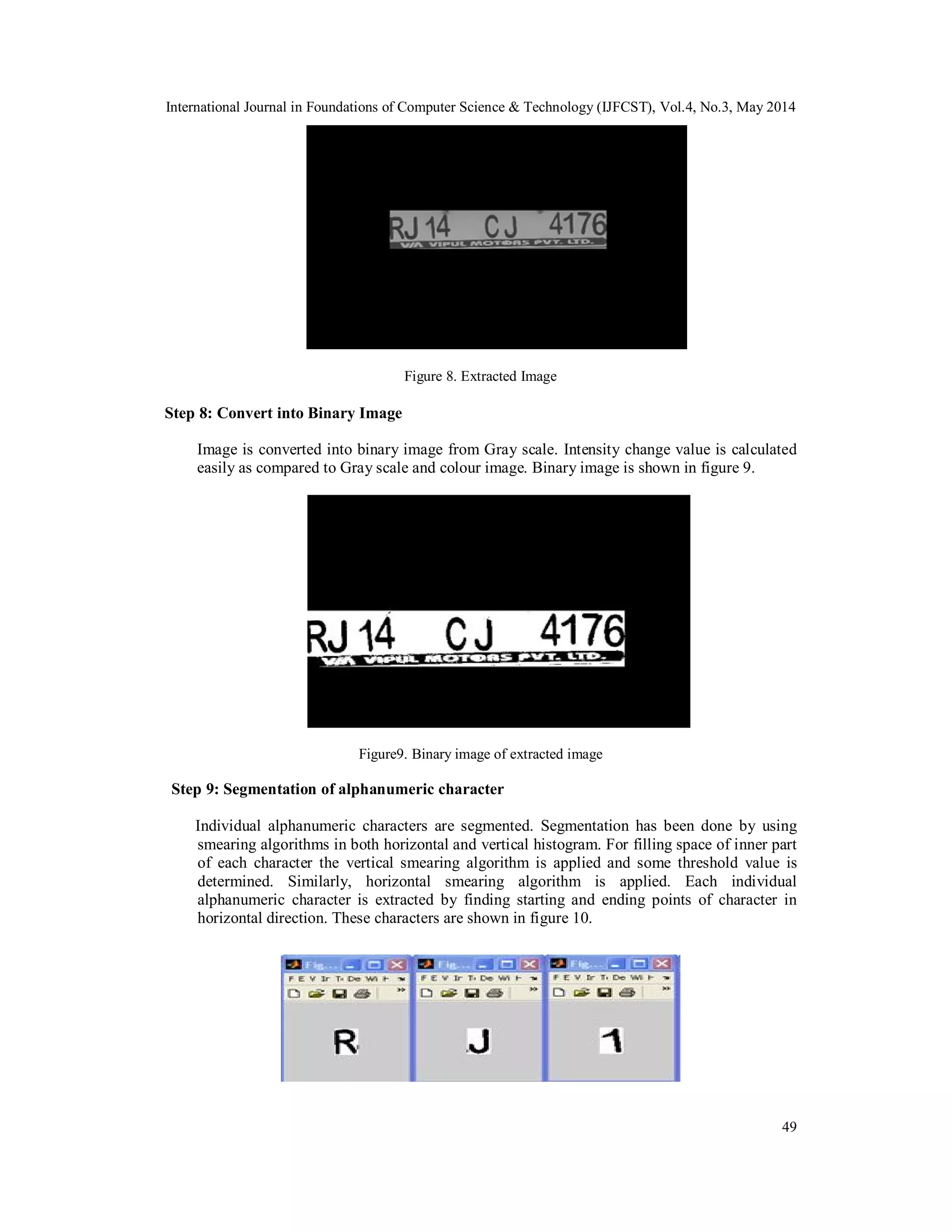 International Journal in Foundations of Computer Science & Technology (IJFCST), Vol.4, No.3, May 2014
49
Figure 8. Extracted Image
Step 8: Convert into Binary Image
Image is converted into binary image from Gray scale. Intensity change value is calculated
easily as compared to Gray scale and colour image. Binary image is shown in figure 9.
Figure9. Binary image of extracted image
Step 9: Segmentation of alphanumeric character
Individual alphanumeric characters are segmented. Segmentation has been done by using
smearing algorithms in both horizontal and vertical histogram. For filling space of inner part
of each character the vertical smearing algorithm is applied and some threshold value is
determined. Similarly, horizontal smearing algorithm is applied. Each individual
alphanumeric character is extracted by finding starting and ending points of character in
horizontal direction. These characters are shown in figure 10.
 