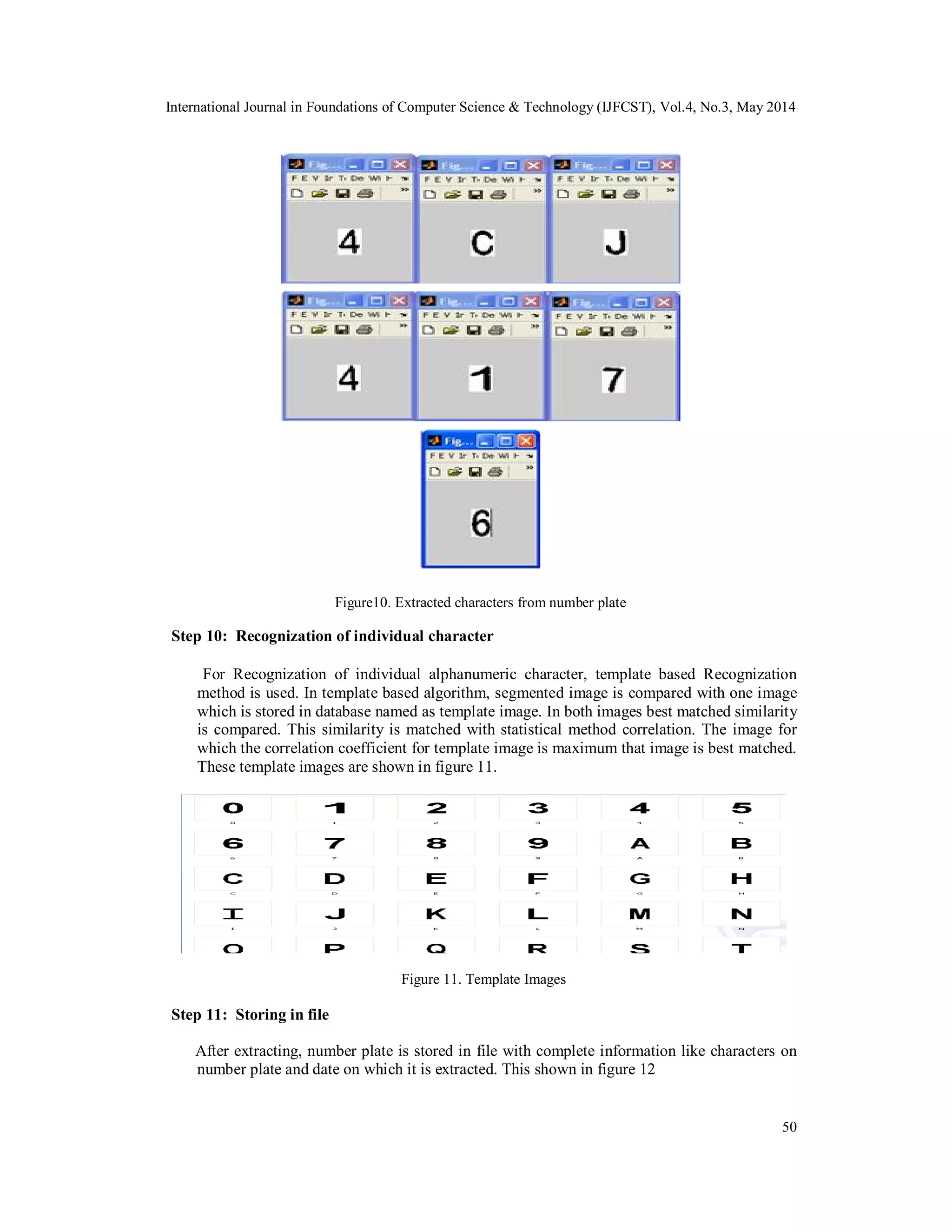 International Journal in Foundations of Computer Science & Technology (IJFCST), Vol.4, No.3, May 2014
50
Figure10. Extracted characters from number plate
Step 10: Recognization of individual character
For Recognization of individual alphanumeric character, template based Recognization
method is used. In template based algorithm, segmented image is compared with one image
which is stored in database named as template image. In both images best matched similarity
is compared. This similarity is matched with statistical method correlation. The image for
which the correlation coefficient for template image is maximum that image is best matched.
These template images are shown in figure 11.
Figure 11. Template Images
Step 11: Storing in file
After extracting, number plate is stored in file with complete information like characters on
number plate and date on which it is extracted. This shown in figure 12
 