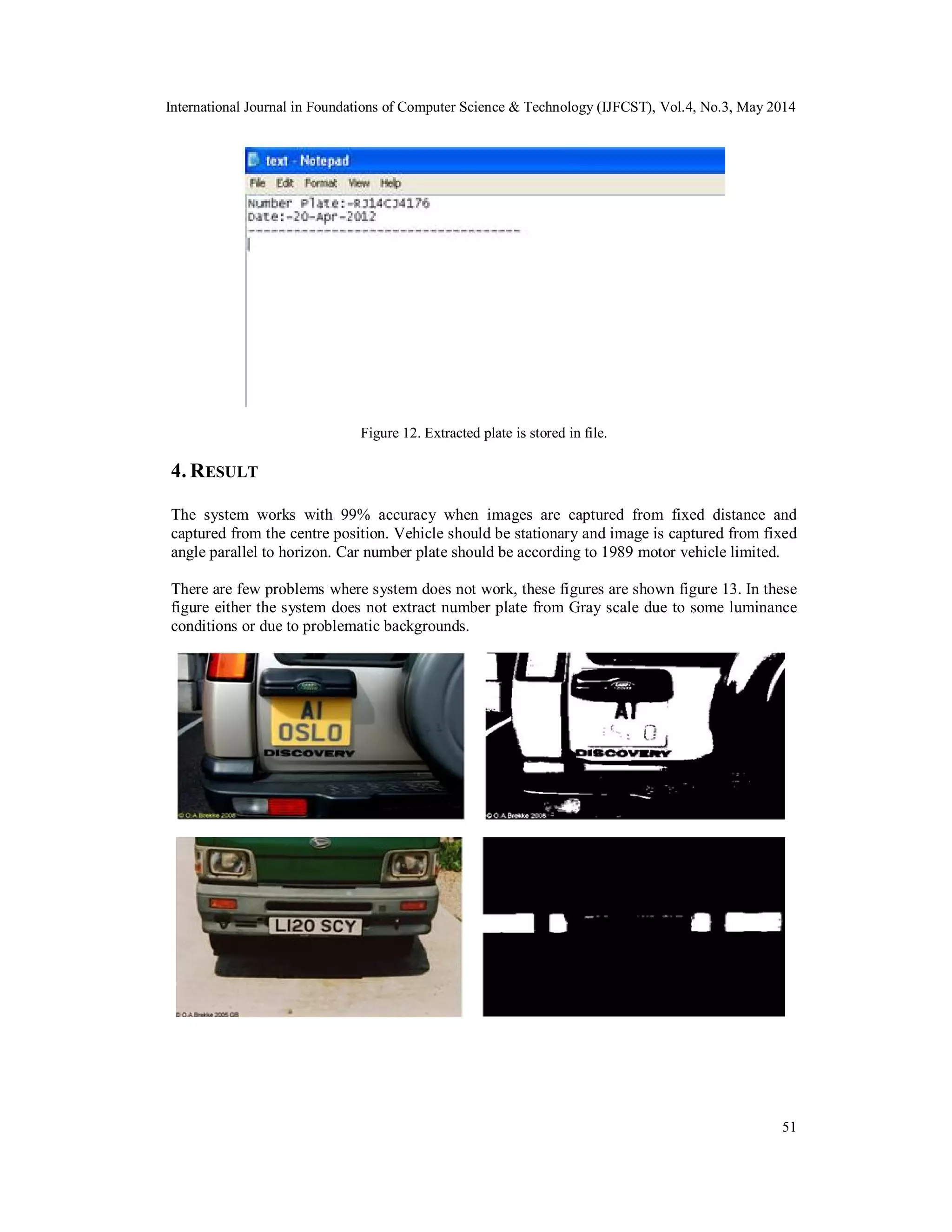 International Journal in Foundations of Computer Science & Technology (IJFCST), Vol.4, No.3, May 2014
51
Figure 12. Extracted plate is stored in file.
4. RESULT
The system works with 99% accuracy when images are captured from fixed distance and
captured from the centre position. Vehicle should be stationary and image is captured from fixed
angle parallel to horizon. Car number plate should be according to 1989 motor vehicle limited.
There are few problems where system does not work, these figures are shown figure 13. In these
figure either the system does not extract number plate from Gray scale due to some luminance
conditions or due to problematic backgrounds.
 
