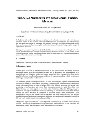 International Journal in Foundations of Computer Science & Technology (IJFCST), Vol.4, No.3, May 2014
DOI:10.5121/ijfcst.2014.4304 43
TRACKING NUMBER PLATE FROM VEHICLE USING
MATLAB
Manisha Rathore and Saroj Kumari
Department of Information Technology, Banasthali University, Jaipur, India
ABSTRACT
In Traffic surveillance, Tracking of the number plate from the vehicle is an important task, which demands
intelligent solution. In this document, extraction and Recognization of number plate from vehicles image
has been done using Matlab. It is assumed that images of the vehicle have been captured from Digital
Camera. Alphanumeric Characters on plate has been Extracted and recognized using template images of
alphanumeric characters.
This paper presents a new algorithm in MATLAB which has been used to extract the number plate from the
vehicle in various luminance conditions. Extracted image of the number plate can be seen in a text file for
verification purpose. Number plate identification is helpful in finding stolen cars, car parking management
system and identification of vehicle in traffic.
KEYWORDS
Number plate Extraction, MATLAB, Recognization, Digital Camera, luminance condition.
1. INTRODUCTION
Number plate extraction is hotspot research area in the field of image processing. Many of
automated system have been developed but each has its advantages and disadvantages. It is
assumed that this algorithm worked on images which have been captured from fixed angle
parallel to horizon in different luminance conditions. It is also assumed the vehicle is stationary
and images are captured at fixed distance.
An automated system is developed using MATLAB in which image is captured from camera and
converted in Gray scale image for pre processing. After conversion, dilation process is applied on
image and unwanted holes in image have been filled. After dilation, horizontal and vertical edge
processing of has been done and passed these histograms through low pass filters. Low pass
filters filter out unwanted regions or unwanted noise from image. After this filtering, image is
segmented and region of interest is extracted and image is converted into binary form. Binary
images are easily processed as compared to coloured images. After Binarization, each
alphanumeric character on number plate is extracted and then recognized with the help of
template images of alphanumeric characters. After this, each alphanumeric character is stored in
file and whole number plate is extracted successfully.
The paper is organized as follows: Section 2 presents literature survey of number plate extraction
Section 3 presents the proposed methodology for number plate extraction. Section 4 presents the
experimental results. Section 5 shows result. Section 6 draws conclusion.
 