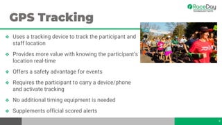 GPS Tracking
❖ Uses a tracking device to track the participant and
staff location
❖ Provides more value with knowing the participant’s
location real-time
❖ Offers a safety advantage for events
❖ Requires the participant to carry a device/phone
and activate tracking
❖ No additional timing equipment is needed
❖ Supplements official scored alerts
9
 
