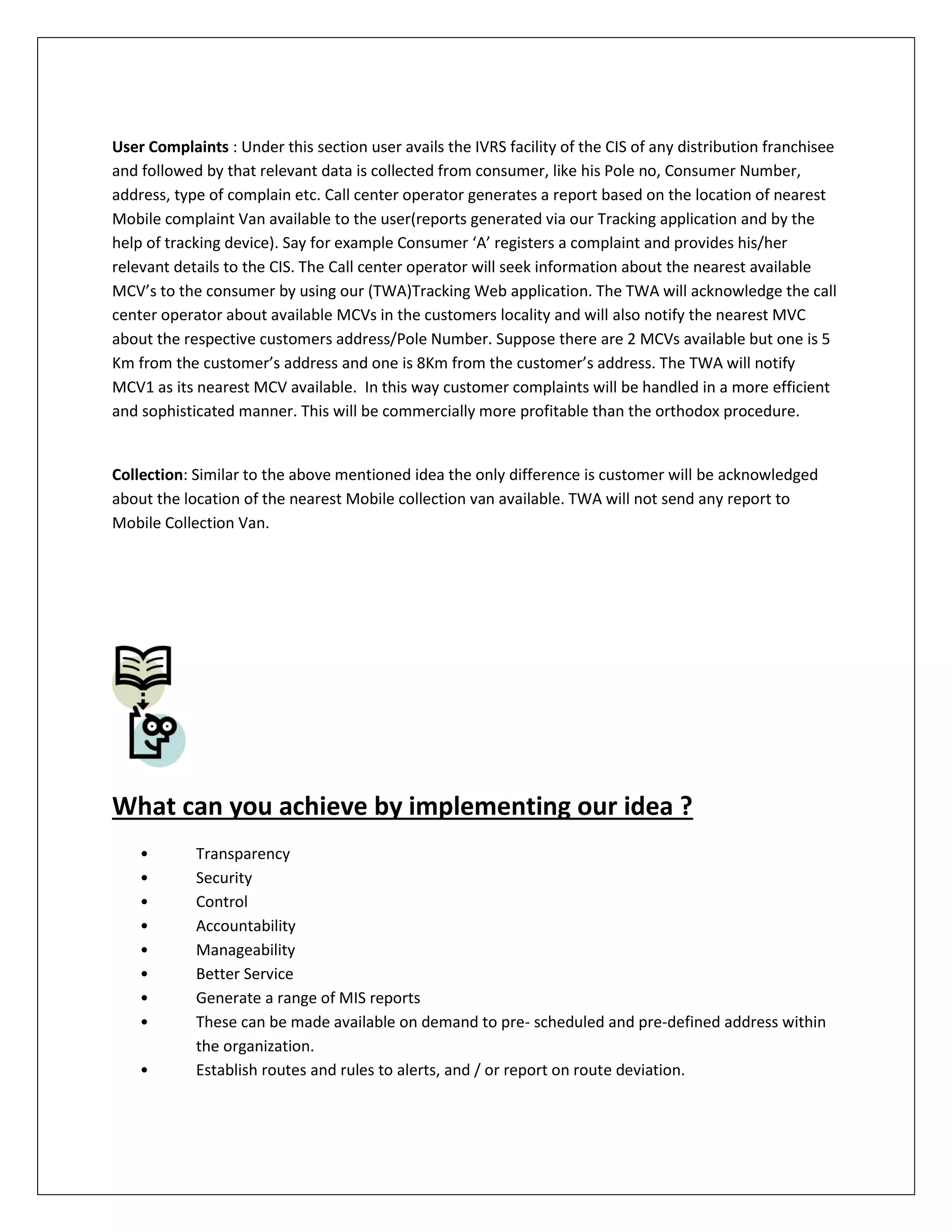 User Complaints : Under this section user avails the IVRS facility of the CIS of any distribution franchisee
and followed by that relevant data is collected from consumer, like his Pole no, Consumer Number,
address, type of complain etc. Call center operator generates a report based on the location of nearest
Mobile complaint Van available to the user(reports generated via our Tracking application and by the
help of tracking device). Say for example Consumer ‘A’ registers a complaint and provides his/her
relevant details to the CIS. The Call center operator will seek information about the nearest available
MCV’s to the consumer by using our (TWA)Tracking Web application. The TWA will acknowledge the call
center operator about available MCVs in the customers locality and will also notify the nearest MVC
about the respective customers address/Pole Number. Suppose there are 2 MCVs available but one is 5
Km from the customer’s address and one is 8Km from the customer’s address. The TWA will notify
MCV1 as its nearest MCV available. In this way customer complaints will be handled in a more efficient
and sophisticated manner. This will be commercially more profitable than the orthodox procedure.
Collection: Similar to the above mentioned idea the only difference is customer will be acknowledged
about the location of the nearest Mobile collection van available. TWA will not send any report to
Mobile Collection Van.
What can you achieve by implementing our idea ?
• Transparency
• Security
• Control
• Accountability
• Manageability
• Better Service
• Generate a range of MIS reports
• These can be made available on demand to pre- scheduled and pre-defined address within
the organization.
• Establish routes and rules to alerts, and / or report on route deviation.
 