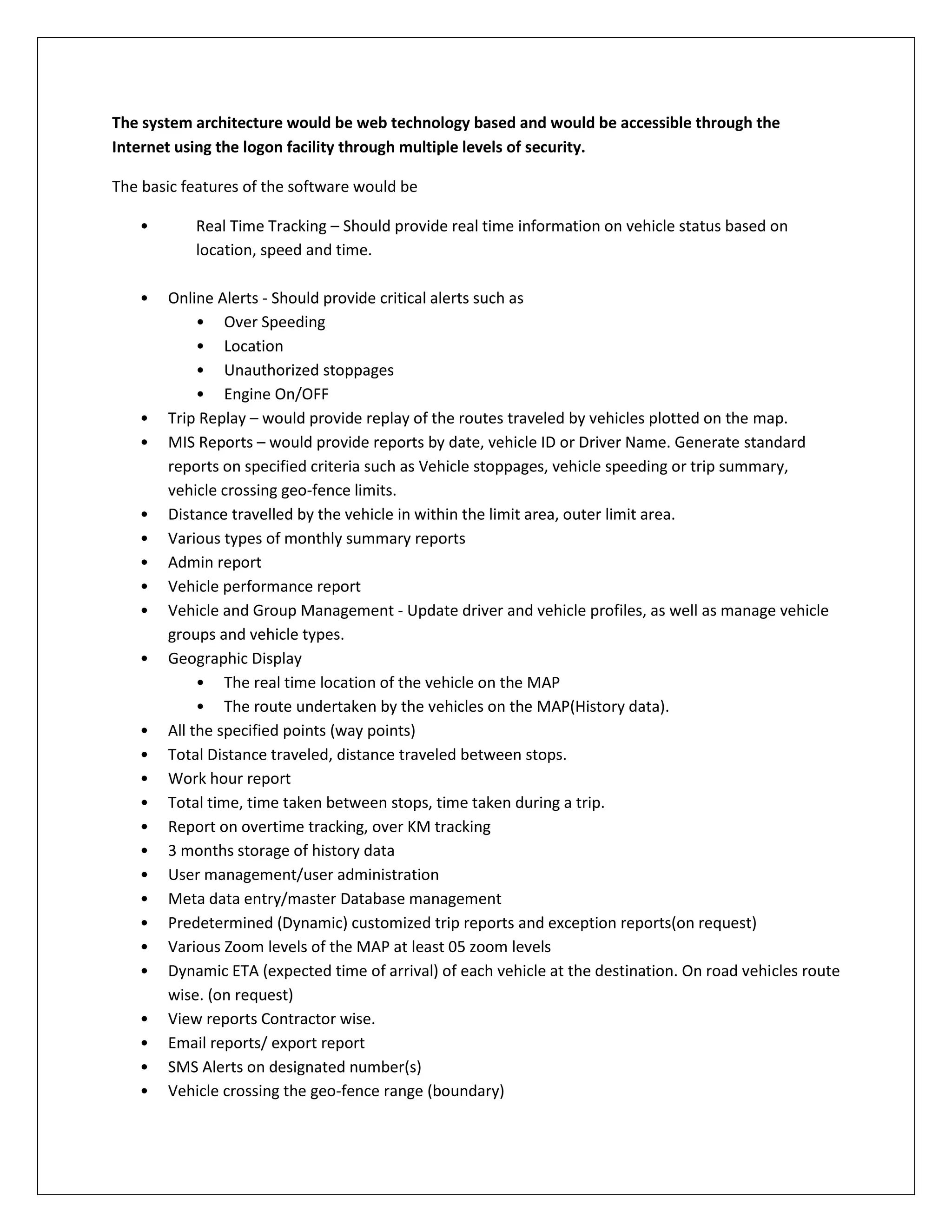 The system architecture would be web technology based and would be accessible through the
Internet using the logon facility through multiple levels of security.
The basic features of the software would be
• Real Time Tracking – Should provide real time information on vehicle status based on
location, speed and time.
• Online Alerts - Should provide critical alerts such as
• Over Speeding
• Location
• Unauthorized stoppages
• Engine On/OFF
• Trip Replay – would provide replay of the routes traveled by vehicles plotted on the map.
• MIS Reports – would provide reports by date, vehicle ID or Driver Name. Generate standard
reports on specified criteria such as Vehicle stoppages, vehicle speeding or trip summary,
vehicle crossing geo-fence limits.
• Distance travelled by the vehicle in within the limit area, outer limit area.
• Various types of monthly summary reports
• Admin report
• Vehicle performance report
• Vehicle and Group Management - Update driver and vehicle profiles, as well as manage vehicle
groups and vehicle types.
• Geographic Display
• The real time location of the vehicle on the MAP
• The route undertaken by the vehicles on the MAP(History data).
• All the specified points (way points)
• Total Distance traveled, distance traveled between stops.
• Work hour report
• Total time, time taken between stops, time taken during a trip.
• Report on overtime tracking, over KM tracking
• 3 months storage of history data
• User management/user administration
• Meta data entry/master Database management
• Predetermined (Dynamic) customized trip reports and exception reports(on request)
• Various Zoom levels of the MAP at least 05 zoom levels
• Dynamic ETA (expected time of arrival) of each vehicle at the destination. On road vehicles route
wise. (on request)
• View reports Contractor wise.
• Email reports/ export report
• SMS Alerts on designated number(s)
• Vehicle crossing the geo-fence range (boundary)
 