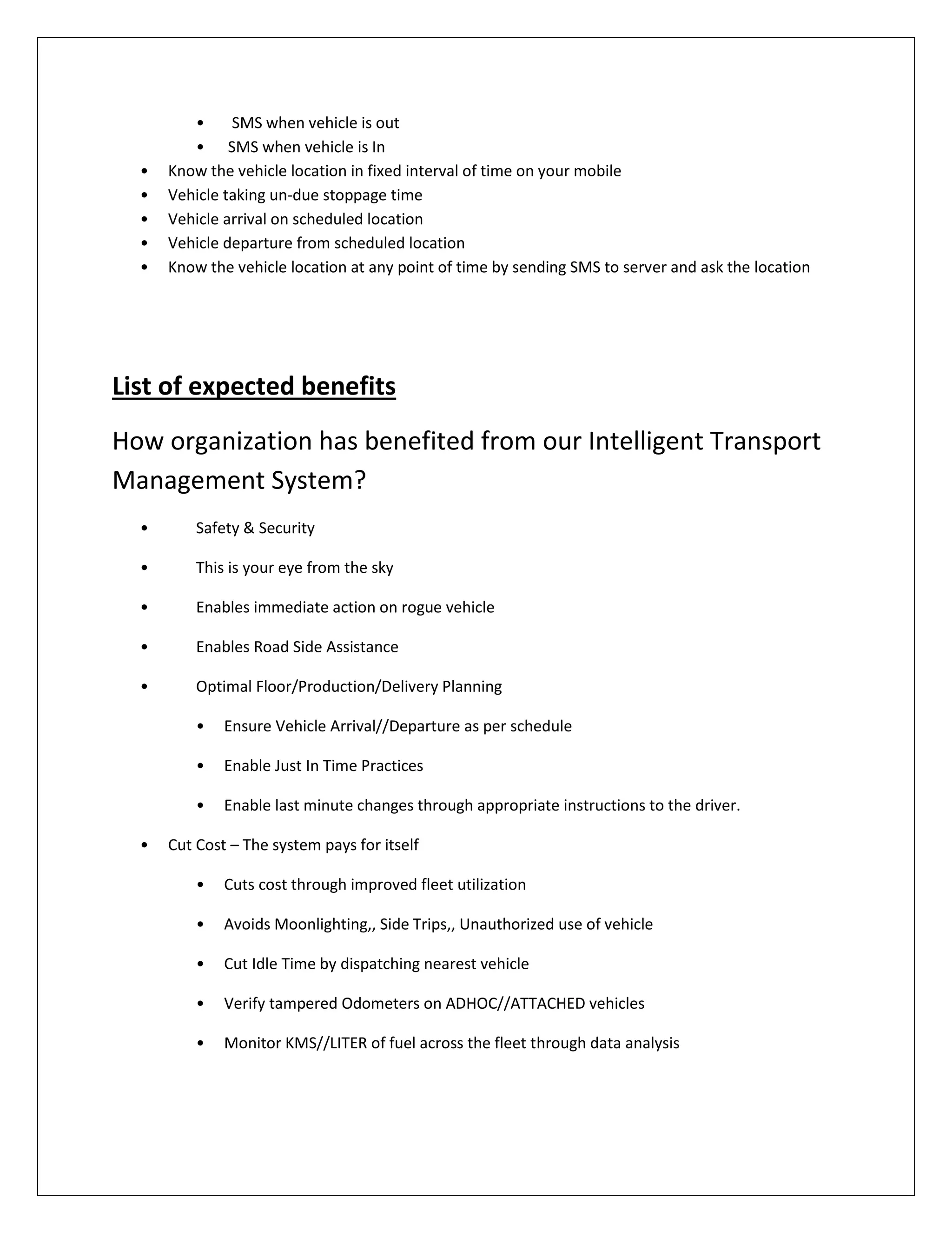 • SMS when vehicle is out
• SMS when vehicle is In
• Know the vehicle location in fixed interval of time on your mobile
• Vehicle taking un-due stoppage time
• Vehicle arrival on scheduled location
• Vehicle departure from scheduled location
• Know the vehicle location at any point of time by sending SMS to server and ask the location
List of expected benefits
How organization has benefited from our Intelligent Transport
Management System?
• Safety & Security
• This is your eye from the sky
• Enables immediate action on rogue vehicle
• Enables Road Side Assistance
• Optimal Floor/Production/Delivery Planning
• Ensure Vehicle Arrival//Departure as per schedule
• Enable Just In Time Practices
• Enable last minute changes through appropriate instructions to the driver.
• Cut Cost – The system pays for itself
• Cuts cost through improved fleet utilization
• Avoids Moonlighting,, Side Trips,, Unauthorized use of vehicle
• Cut Idle Time by dispatching nearest vehicle
• Verify tampered Odometers on ADHOC//ATTACHED vehicles
• Monitor KMS//LITER of fuel across the fleet through data analysis
 