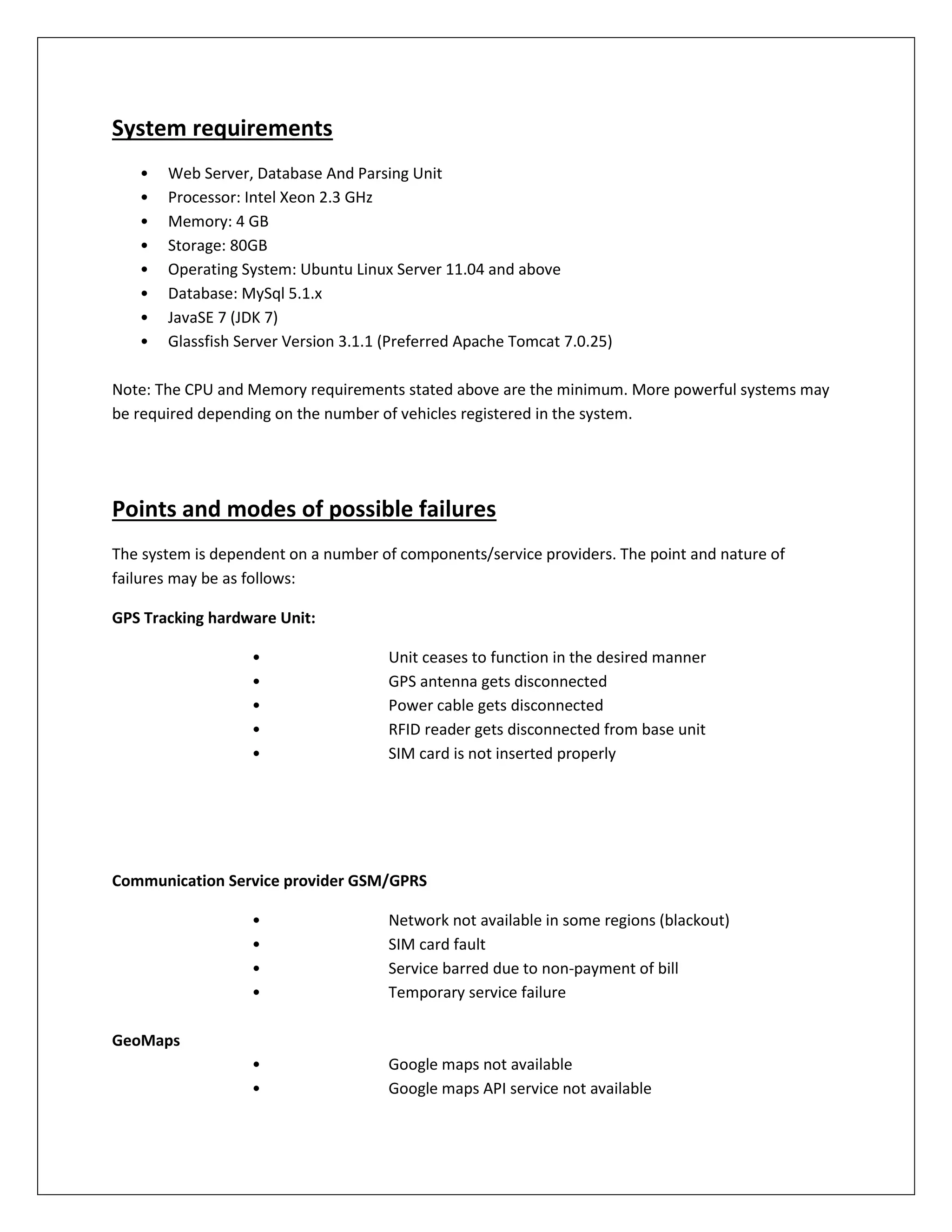 System requirements
• Web Server, Database And Parsing Unit
• Processor: Intel Xeon 2.3 GHz
• Memory: 4 GB
• Storage: 80GB
• Operating System: Ubuntu Linux Server 11.04 and above
• Database: MySql 5.1.x
• JavaSE 7 (JDK 7)
• Glassfish Server Version 3.1.1 (Preferred Apache Tomcat 7.0.25)
Note: The CPU and Memory requirements stated above are the minimum. More powerful systems may
be required depending on the number of vehicles registered in the system.
Points and modes of possible failures
The system is dependent on a number of components/service providers. The point and nature of
failures may be as follows:
GPS Tracking hardware Unit:
• Unit ceases to function in the desired manner
• GPS antenna gets disconnected
• Power cable gets disconnected
• RFID reader gets disconnected from base unit
• SIM card is not inserted properly
Communication Service provider GSM/GPRS
• Network not available in some regions (blackout)
• SIM card fault
• Service barred due to non-payment of bill
• Temporary service failure
GeoMaps
• Google maps not available
• Google maps API service not available
 
