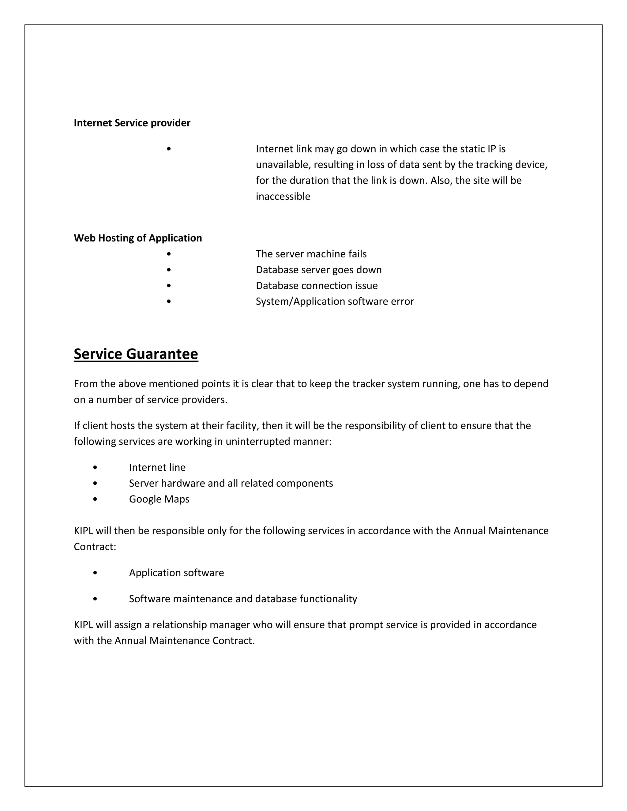Internet Service provider
• Internet link may go down in which case the static IP is
unavailable, resulting in loss of data sent by the tracking device,
for the duration that the link is down. Also, the site will be
inaccessible
Web Hosting of Application
• The server machine fails
• Database server goes down
• Database connection issue
• System/Application software error
Service Guarantee
From the above mentioned points it is clear that to keep the tracker system running, one has to depend
on a number of service providers.
If client hosts the system at their facility, then it will be the responsibility of client to ensure that the
following services are working in uninterrupted manner:
• Internet line
• Server hardware and all related components
• Google Maps
KIPL will then be responsible only for the following services in accordance with the Annual Maintenance
Contract:
• Application software
• Software maintenance and database functionality
KIPL will assign a relationship manager who will ensure that prompt service is provided in accordance
with the Annual Maintenance Contract.
 