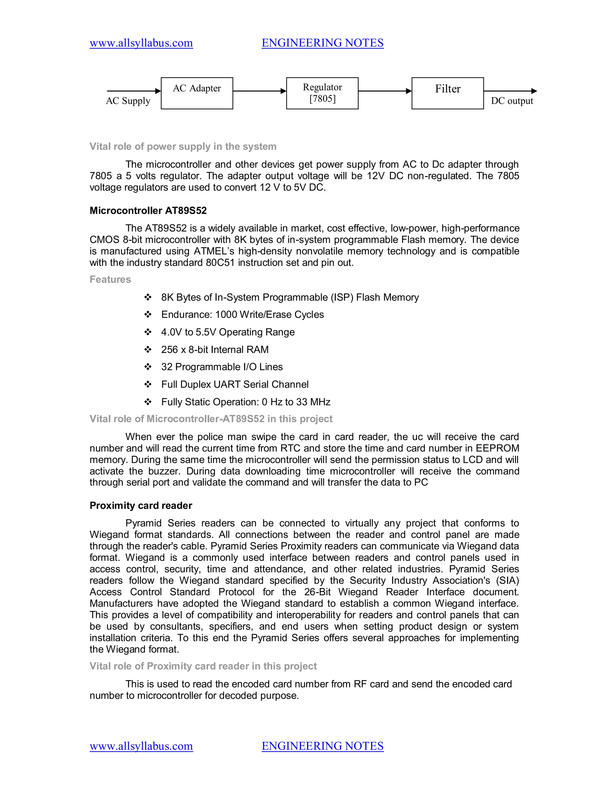 www.allsyllabus.com ENGINEERING NOTES
www.allsyllabus.com ENGINEERING NOTES
Vital role of power supply in the system
The microcontroller and other devices get power supply from AC to Dc adapter through
7805 a 5 volts regulator. The adapter output voltage will be 12V DC non-regulated. The 7805
voltage regulators are used to convert 12 V to 5V DC.
Microcontroller AT89S52
The AT89S52 is a widely available in market, cost effective, low-power, high-performance
CMOS 8-bit microcontroller with 8K bytes of in-system programmable Flash memory. The device
is manufactured using ATMEL’s high-density nonvolatile memory technology and is compatible
with the industry standard 80C51 instruction set and pin out.
Features
 8K Bytes of In-System Programmable (ISP) Flash Memory
 Endurance: 1000 Write/Erase Cycles
 4.0V to 5.5V Operating Range
 256 x 8-bit Internal RAM
 32 Programmable I/O Lines
 Full Duplex UART Serial Channel
 Fully Static Operation: 0 Hz to 33 MHz
Vital role of Microcontroller-AT89S52 in this project
When ever the police man swipe the card in card reader, the uc will receive the card
number and will read the current time from RTC and store the time and card number in EEPROM
memory. During the same time the microcontroller will send the permission status to LCD and will
activate the buzzer. During data downloading time microcontroller will receive the command
through serial port and validate the command and will transfer the data to PC
Proximity card reader
Pyramid Series readers can be connected to virtually any project that conforms to
Wiegand format standards. All connections between the reader and control panel are made
through the reader's cable. Pyramid Series Proximity readers can communicate via Wiegand data
format. Wiegand is a commonly used interface between readers and control panels used in
access control, security, time and attendance, and other related industries. Pyramid Series
readers follow the Wiegand standard specified by the Security Industry Association's (SIA)
Access Control Standard Protocol for the 26-Bit Wiegand Reader Interface document.
Manufacturers have adopted the Wiegand standard to establish a common Wiegand interface.
This provides a level of compatibility and interoperability for readers and control panels that can
be used by consultants, specifiers, and end users when setting product design or system
installation criteria. To this end the Pyramid Series offers several approaches for implementing
the Wiegand format.
Vital role of Proximity card reader in this project
This is used to read the encoded card number from RF card and send the encoded card
number to microcontroller for decoded purpose.
AC Supply
AC Adapter FilterRegulator
[7805] DC output
 