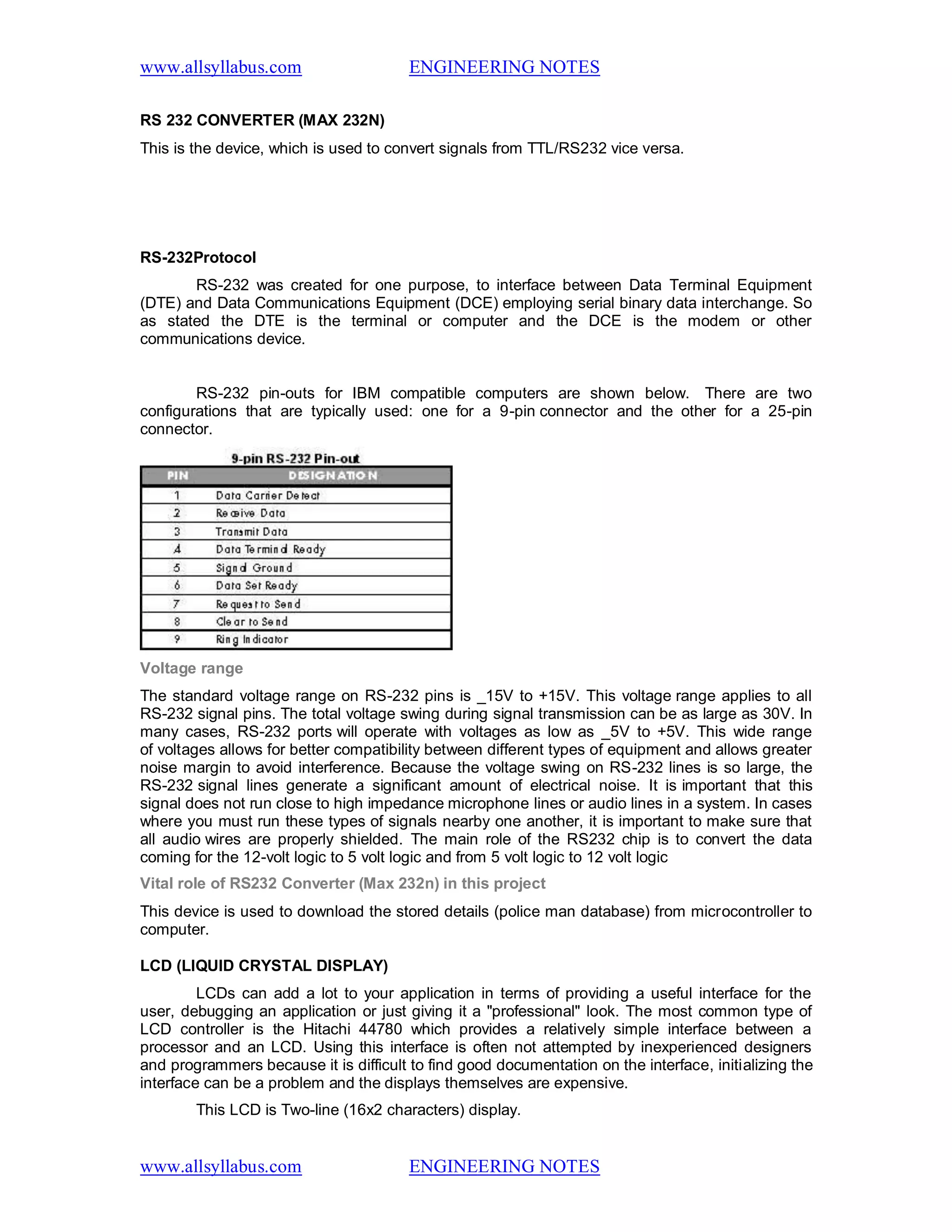 www.allsyllabus.com ENGINEERING NOTES
www.allsyllabus.com ENGINEERING NOTES
RS 232 CONVERTER (MAX 232N)
This is the device, which is used to convert signals from TTL/RS232 vice versa.
RS-232Protocol
RS-232 was created for one purpose, to interface between Data Terminal Equipment
(DTE) and Data Communications Equipment (DCE) employing serial binary data interchange. So
as stated the DTE is the terminal or computer and the DCE is the modem or other
communications device.
RS-232 pin-outs for IBM compatible computers are shown below. There are two
configurations that are typically used: one for a 9-pin connector and the other for a 25-pin
connector.
Voltage range
The standard voltage range on RS-232 pins is _15V to +15V. This voltage range applies to all
RS-232 signal pins. The total voltage swing during signal transmission can be as large as 30V. In
many cases, RS-232 ports will operate with voltages as low as _5V to +5V. This wide range
of voltages allows for better compatibility between different types of equipment and allows greater
noise margin to avoid interference. Because the voltage swing on RS-232 lines is so large, the
RS-232 signal lines generate a significant amount of electrical noise. It is important that this
signal does not run close to high impedance microphone lines or audio lines in a system. In cases
where you must run these types of signals nearby one another, it is important to make sure that
all audio wires are properly shielded. The main role of the RS232 chip is to convert the data
coming for the 12-volt logic to 5 volt logic and from 5 volt logic to 12 volt logic
Vital role of RS232 Converter (Max 232n) in this project
This device is used to download the stored details (police man database) from microcontroller to
computer.
LCD (LIQUID CRYSTAL DISPLAY)
LCDs can add a lot to your application in terms of providing a useful interface for the
user, debugging an application or just giving it a "professional" look. The most common type of
LCD controller is the Hitachi 44780 which provides a relatively simple interface between a
processor and an LCD. Using this interface is often not attempted by inexperienced designers
and programmers because it is difficult to find good documentation on the interface, initializing the
interface can be a problem and the displays themselves are expensive.
This LCD is Two-line (16x2 characters) display.
 