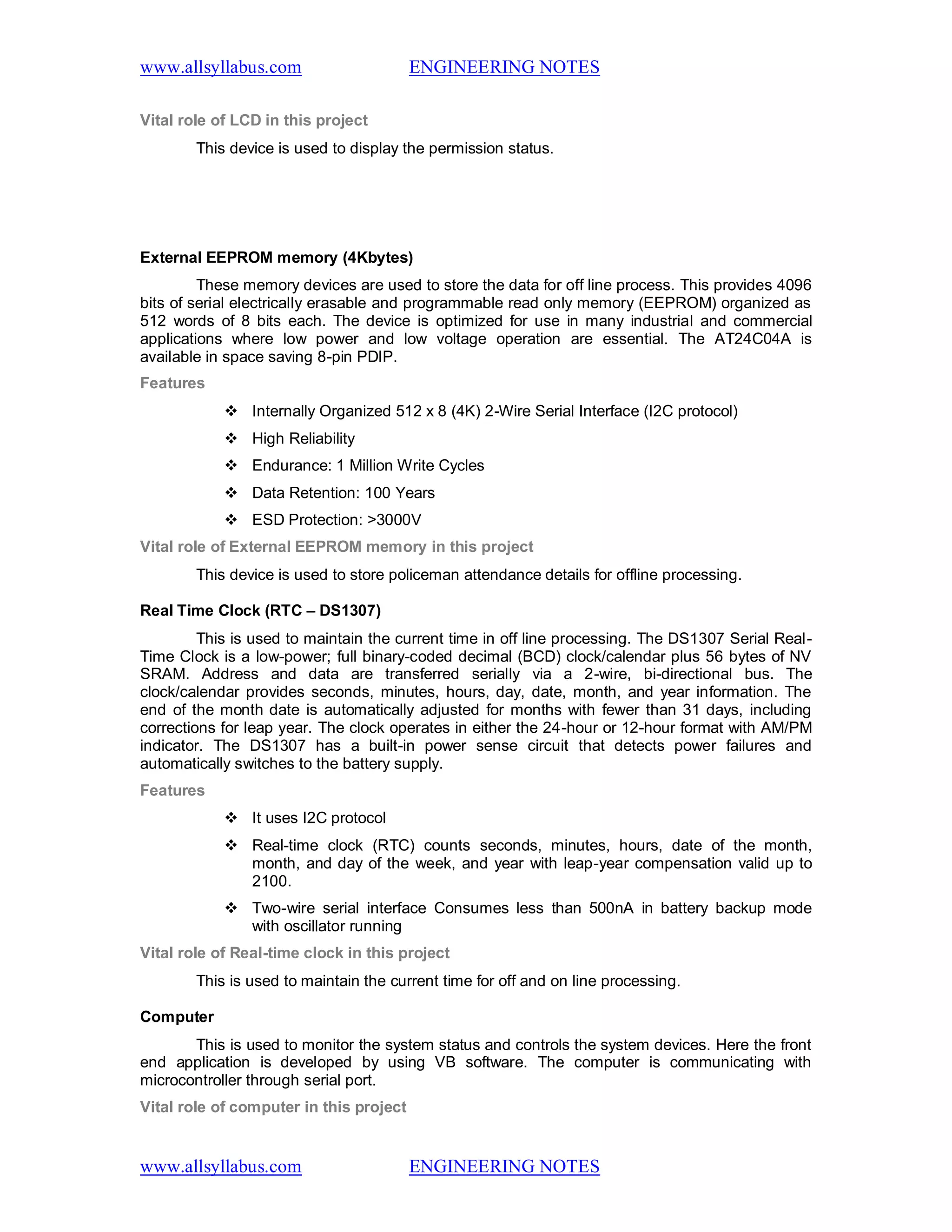 www.allsyllabus.com ENGINEERING NOTES
www.allsyllabus.com ENGINEERING NOTES
Vital role of LCD in this project
This device is used to display the permission status.
External EEPROM memory (4Kbytes)
These memory devices are used to store the data for off line process. This provides 4096
bits of serial electrically erasable and programmable read only memory (EEPROM) organized as
512 words of 8 bits each. The device is optimized for use in many industrial and commercial
applications where low power and low voltage operation are essential. The AT24C04A is
available in space saving 8-pin PDIP.
Features
 Internally Organized 512 x 8 (4K) 2-Wire Serial Interface (I2C protocol)
 High Reliability
 Endurance: 1 Million Write Cycles
 Data Retention: 100 Years
 ESD Protection: >3000V
Vital role of External EEPROM memory in this project
This device is used to store policeman attendance details for offline processing.
Real Time Clock (RTC – DS1307)
This is used to maintain the current time in off line processing. The DS1307 Serial Real-
Time Clock is a low-power; full binary-coded decimal (BCD) clock/calendar plus 56 bytes of NV
SRAM. Address and data are transferred serially via a 2-wire, bi-directional bus. The
clock/calendar provides seconds, minutes, hours, day, date, month, and year information. The
end of the month date is automatically adjusted for months with fewer than 31 days, including
corrections for leap year. The clock operates in either the 24-hour or 12-hour format with AM/PM
indicator. The DS1307 has a built-in power sense circuit that detects power failures and
automatically switches to the battery supply.
Features
 It uses I2C protocol
 Real-time clock (RTC) counts seconds, minutes, hours, date of the month,
month, and day of the week, and year with leap-year compensation valid up to
2100.
 Two-wire serial interface Consumes less than 500nA in battery backup mode
with oscillator running
Vital role of Real-time clock in this project
This is used to maintain the current time for off and on line processing.
Computer
This is used to monitor the system status and controls the system devices. Here the front
end application is developed by using VB software. The computer is communicating with
microcontroller through serial port.
Vital role of computer in this project
 