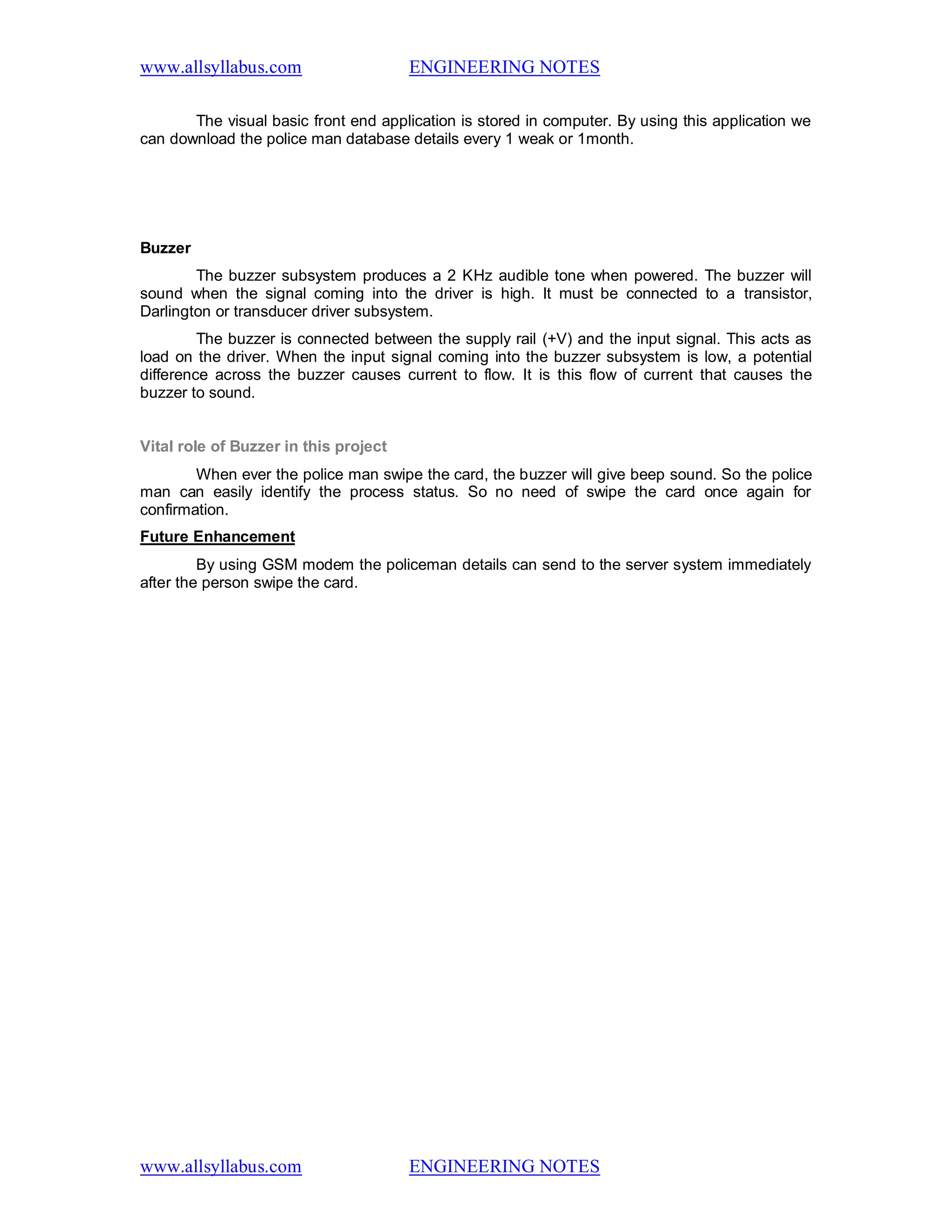 www.allsyllabus.com ENGINEERING NOTES
www.allsyllabus.com ENGINEERING NOTES
The visual basic front end application is stored in computer. By using this application we
can download the police man database details every 1 weak or 1month.
Buzzer
The buzzer subsystem produces a 2 KHz audible tone when powered. The buzzer will
sound when the signal coming into the driver is high. It must be connected to a transistor,
Darlington or transducer driver subsystem.
The buzzer is connected between the supply rail (+V) and the input signal. This acts as
load on the driver. When the input signal coming into the buzzer subsystem is low, a potential
difference across the buzzer causes current to flow. It is this flow of current that causes the
buzzer to sound.
Vital role of Buzzer in this project
When ever the police man swipe the card, the buzzer will give beep sound. So the police
man can easily identify the process status. So no need of swipe the card once again for
confirmation.
Future Enhancement
By using GSM modem the policeman details can send to the server system immediately
after the person swipe the card.
 