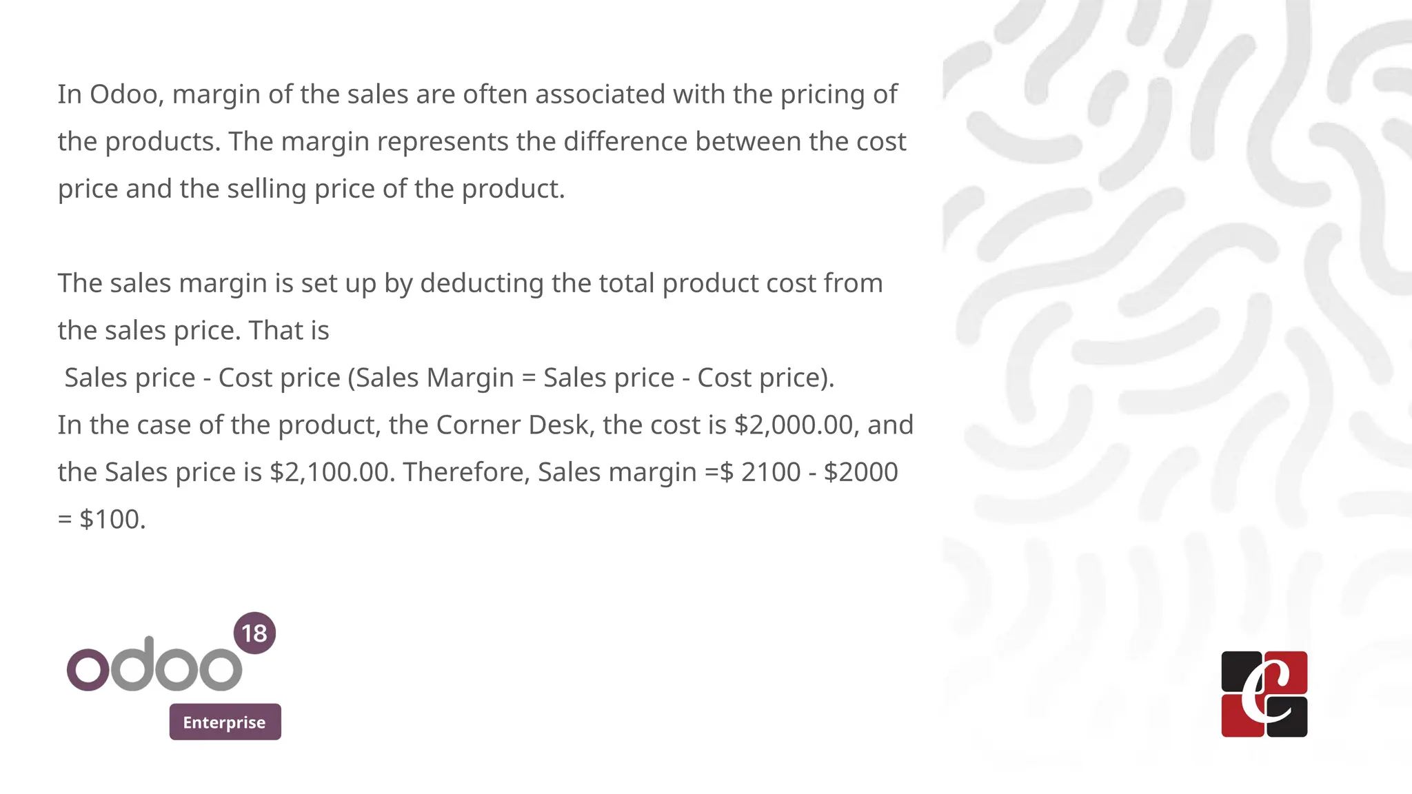 Enterprise
In Odoo, margin of the sales are often associated with the pricing of
the products. The margin represents the difference between the cost
price and the selling price of the product.
The sales margin is set up by deducting the total product cost from
the sales price. That is
Sales price - Cost price (Sales Margin = Sales price - Cost price).
In the case of the product, the Corner Desk, the cost is $2,000.00, and
the Sales price is $2,100.00. Therefore, Sales margin =$ 2100 - $2000
= $100.
 