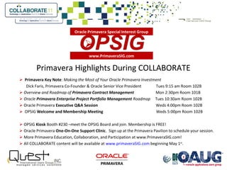 Primavera Highlights During COLLABORATE
 Primavera Key Note: Making the Most of Your Oracle Primavera Investment
Dick Faris, Primavera Co-Founder & Oracle Senior Vice President Tues 9:15 am Room 102B
 Overview and Roadmap of Primavera Contract Management Mon 2:30pm Room 101B
 Oracle Primavera Enterprise Project Portfolio Management Roadmap Tues 10:30am Room 102B
 Oracle Primavera Executive Q&A Session Weds 4:00pm Room 102B
 OPSIG Welcome and Membership Meeting Weds 5:00pm Room 102B
 OPSIG Kiosk Booth #230 –meet the OPSIG Board and join. Membership is FREE!
 Oracle Primavera One-On-One Support Clinic. Sign up at the Primavera Pavilion to schedule your session.
 More Primavera Education, Collaboration, and Participation at www.PrimaveraSIG.com!
 All COLLABORATE content will be available at www.primaveraSIG.com beginning May 1st
.
www.PrimaveraSIG.com

Oracle Primavera Special Interest Group
 