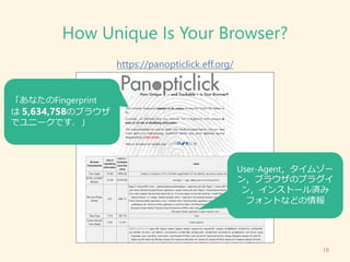 How Unique Is Your Browser?
https://panopticlick.eff.org/
18
「あなたのFingerprint
は 5,634,758のブラウザ
でユニークです．」
User-Agent，タイムゾー
...