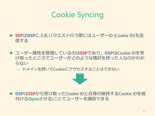 Cookie Syncing
 SSPはDSPに入札リクエスト行う際にはユーザーID (Cookie ID)を送
信する
 ユーザー属性を管理しているのはSSPであり，DSPはCookie IDを受
け取ったところでユーザーがどのような嗜好...
