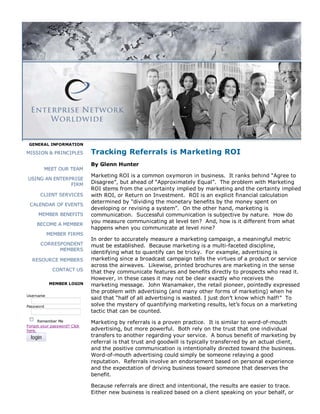 GENERAL INFORMATION

MISSION & PRINCIPLES          Tracking Referrals is Marketing ROI
                              By Glenn Hunter
           MEET OUR TEAM
                              Marketing ROI is a common oxymoron in business. It ranks behind “Agree to
USING AN ENTERPRISE
               FIRM           Disagree”, but ahead of “Approximately Equal”. The problem with Marketing
                              ROI stems from the uncertainty implied by marketing and the certainty implied
      CLIENT SERVICES         with ROI, or Return on Investment. ROI is an explicit financial calculation
                              determined by “dividing the monetary benefits by the money spent on
 CALENDAR OF EVENTS
                              developing or revising a system”. On the other hand, marketing is
      MEMBER BENEFITS         communication. Successful communication is subjective by nature. How do
                              you measure communicating at level ten? And, how is it different from what
     BECOME A MEMBER
                              happens when you communicate at level nine?
           MEMBER FIRMS
                              In order to accurately measure a marketing campaign, a meaningful metric
       CORRESPONDENT          must be established. Because marketing is a multi-faceted discipline,
             MEMBERS
                              identifying what to quantify can be tricky. For example, advertising is
  RESOURCE MEMBERS            marketing since a broadcast campaign tells the virtues of a product or service
                              across the airwaves. Likewise, printed brochures are marketing in the sense
             CONTACT US       that they communicate features and benefits directly to prospects who read it.
                              However, in these cases it may not be clear exactly who receives the
            MEMBER LOGIN      marketing message. John Wanamaker, the retail pioneer, pointedly expressed
                              the problem with advertising (and many other forms of marketing) when he
Username
                              said that “half of all advertising is wasted. I just don’t know which half!” To
Password                      solve the mystery of quantifying marketing results, let’s focus on a marketing
                              tactic that can be counted.
      Remember Me             Marketing by referrals is a proven practice. It is similar to word-of-mouth
Forgot your password? Click
here.                         advertising, but more powerful. Both rely on the trust that one individual
                              transfers to another regarding your service. A bonus benefit of marketing by
                              referral is that trust and goodwill is typically transferred by an actual client,
                              and the positive communication is intentionally directed toward the business.
                              Word-of-mouth advertising could simply be someone relaying a good
                              reputation. Referrals involve an endorsement based on personal experience
                              and the expectation of driving business toward someone that deserves the
                              benefit.

                              Because referrals are direct and intentional, the results are easier to trace.
                              Either new business is realized based on a client speaking on your behalf, or
 