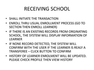 RECEIVING SCHOOL
• SHALL INITIATE THE TRANSACTION
• ENROLL THRU USUAL ENROLLMENT PROCESS (GO TO
SECTION THEN ENROLL LEARNER)
• IF THERE IS AN EXISTING RECORDS FROM ORGINATING
SCHOOL, THE SYSTEM WILL DISPLAY INFORMATION OF
LEARNER
• IF NONE RECORD DETECTED, THE SYSTEM WILL
CONFIRM WITH THE USER IF THE LEARNER IS REALY A
TRANSFEREE – CLICK BUTTON TO CONFIRM
• HISTORY OF LEARNER ENROLMENT WILL BE UPDATED.
PLEASE CHECK PROFILE THEN VIEW HISTORY
 