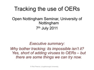 Tracking the use of OERs
Open Nottingham Seminar, University of
Nottingham
7th July 2011

Executive summary:
Why bother tracking: its impossible isn’t it?
Yes, short of adding viruses to OERs – but
there are some things we can try now.
© Rob Pearce, Loughborough University.

 