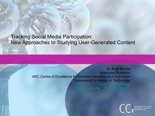 Tracking Social Media Participation:  New Approaches to Studying User-Generated Content Dr Axel Bruns Associate Professor ARC Centre of Excellence for Creative Industries and Innovation Queensland University of Technology [email_address]   http://snurb.info/  –  @snurb_dot_info 