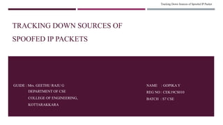 Tracking Down Sources of Spoofed IP Packet
NAME : GOPIKA Y
REG NO : CEK19CS010
BATCH : S7 CSE
GUIDE : Mrs. GEETHU RAJU G
DEPARTMENT OF CSE
COLLEGE OF ENGINEERING,
KOTTARAKKARA
TRACKING DOWN SOURCES OF
SPOOFED IP PACKETS
 