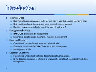 Introduction
   Technical Debt
        Delaying software maintenance tasks for short term gain but possible long term cost
        Risk – additional cost (interest) and uncertainty of interest payment
        Decision – what technical debt should be paid off and when?
   Management Practice
        IMPLICIT technical debt management
        Experience-based decision making (no rigorous measurement)
   Proposed Research
        Cost-benefit relationships of incurring technical debt
        Costs and benefits of EXPLICIT technical debt management
        Retrospective study
   Research Questions
        How and to what extent technical debt affects software projects?
        Is the decision simulation is effective to uncover the benefits of explicit technical debt
         management?


2
 