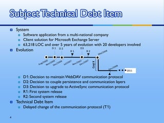 Subject Technical Debt Item
   System
        Software application from a multi-national company
        Client solution for Microsoft Exchange Server
        63,218 LOC and over 5 years of evolution with 20 developers involved
                            D1                 D3
   Evolution                    D2
                                         R1         R2




                                                         Cost X
                                                                               2011

        D1: Decision to maintain WebDAV communication protocol
                     D1: Decision to maintain WebDAV protocol
        D2: Decision to couple persistenceand communication layers
                     D2: Decision to coupple persistence
                                                         and communication layers
                     D3: Decision to support MS Exchange 2007
        D3: Decision to upgrade to ActiveSync communication protocol
                     R1: First system release
                     R2: First maintenance release
        R1: First system release
        R2: Second system release
   Technical Debt Item
        Delayed change of the communication protocol (T1)

4
 