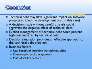 Conclusion
   Technical debt may have significant impact on software
    projects (tripled the development cost in this case)
   A decision made without careful analysis could
    aggravate the negative effect of technical debt
   Explicit management of technical debt could prevent
    high cost incurred by technical debt
   Decision simulation provides an effective approach to
    the technical debt problem
   Business factors
       Real benefit of incurring the technical debt
       Over-simplicity of the approach
       Multi-disciplinary team

7
 