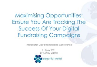 Maximising Opportunities: Ensure You Are Tracking The Success Of Your Digital Fundraising Campaigns Third Sector Digital Fundraising Conference 11 May 2011 By Ashley Clarke 