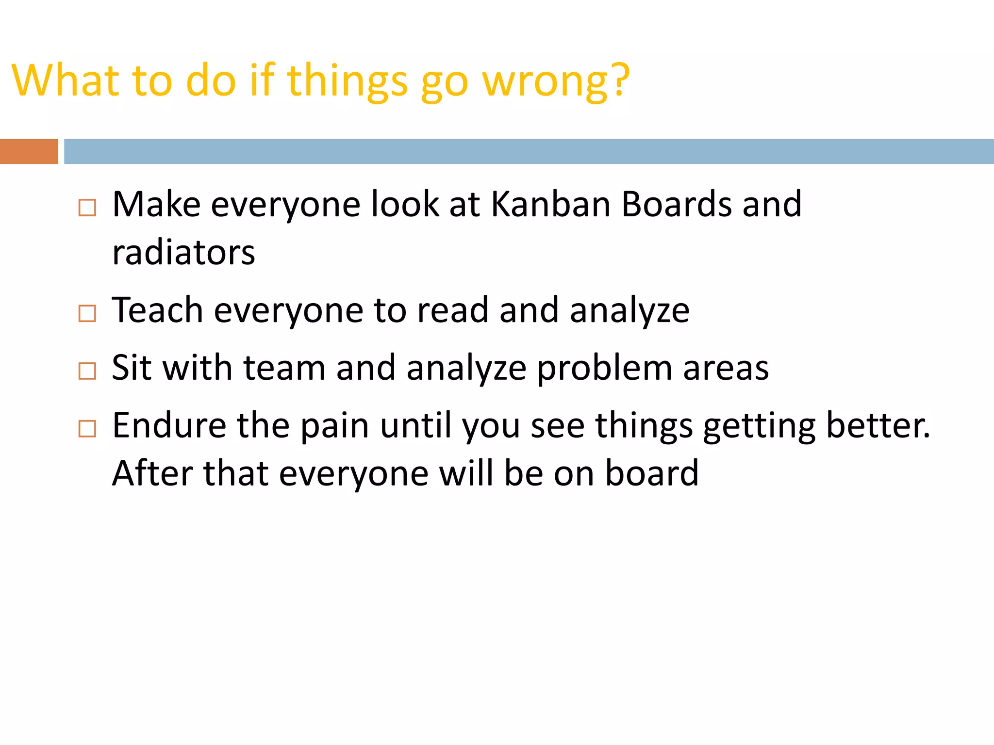 What to do if things go wrong?
 Make everyone look at Kanban Boards and
radiators
 Teach everyone to read and analyze
 Sit with team and analyze problem areas
 Endure the pain until you see things getting better.
After that everyone will be on board
 