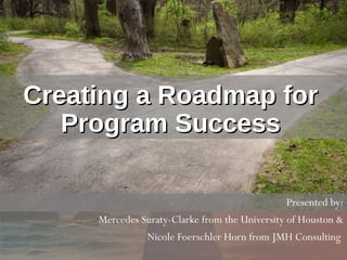 Creating a Roadmap forCreating a Roadmap for
Program SuccessProgram Success
Presented by:
Mercedes Suraty-Clarke from the University of Houston &
Nicole Foerschler Horn from JMH Consulting
 