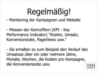 Regelmäßig!
- Monitoring der Kampagnen und Website

- Messen der Kennziffern (KPI - Key
Performance Indicator) "Kosten, Umsatz,
Konversionsrate, PageViews usw."

- Sie erhalten so zum Beispiel den Verlauf des
Umsatzes über ein oder mehrere Jahre,
Monate, Wochen, die Kosten pro Kampagne,
die Konversionsrate usw.
 