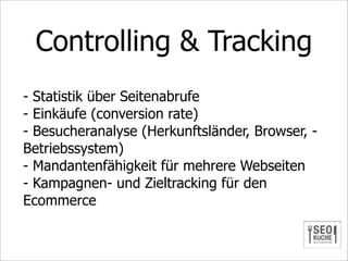 Controlling & Tracking
- Statistik über Seitenabrufe
- Einkäufe (conversion rate)
- Besucheranalyse (Herkunftsländer, Browser, -
Betriebssystem)
- Mandantenfähigkeit für mehrere Webseiten
- Kampagnen- und Zieltracking für den
Ecommerce
 