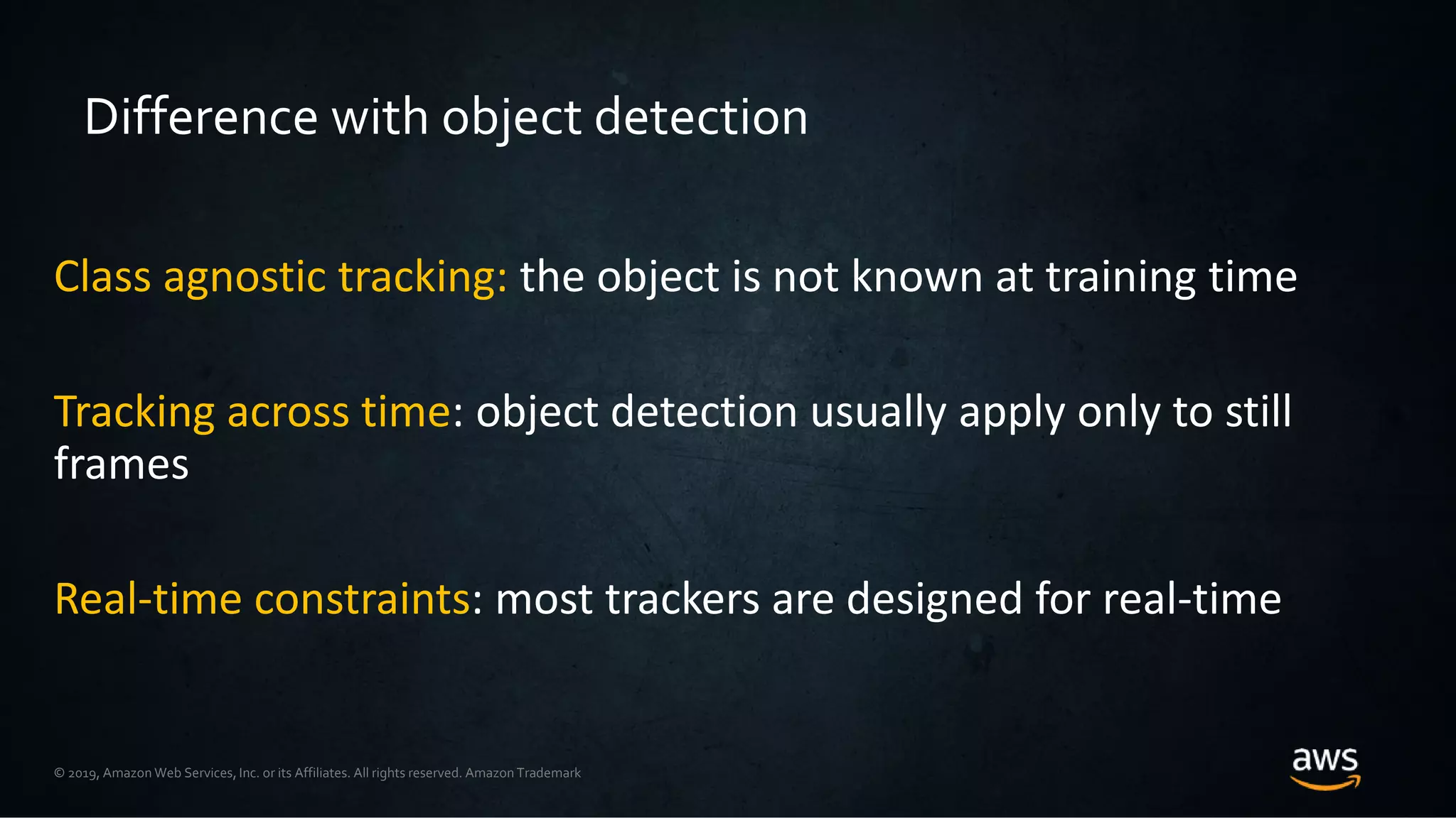© 2019, Amazon Web Services, Inc. or its Affiliates. All rights reserved. Amazon Trademark
Difference with object detection
Class agnostic tracking: the object is not known at training time
Tracking across time: object detection usually apply only to still
frames
Real-time constraints: most trackers are designed for real-time
 