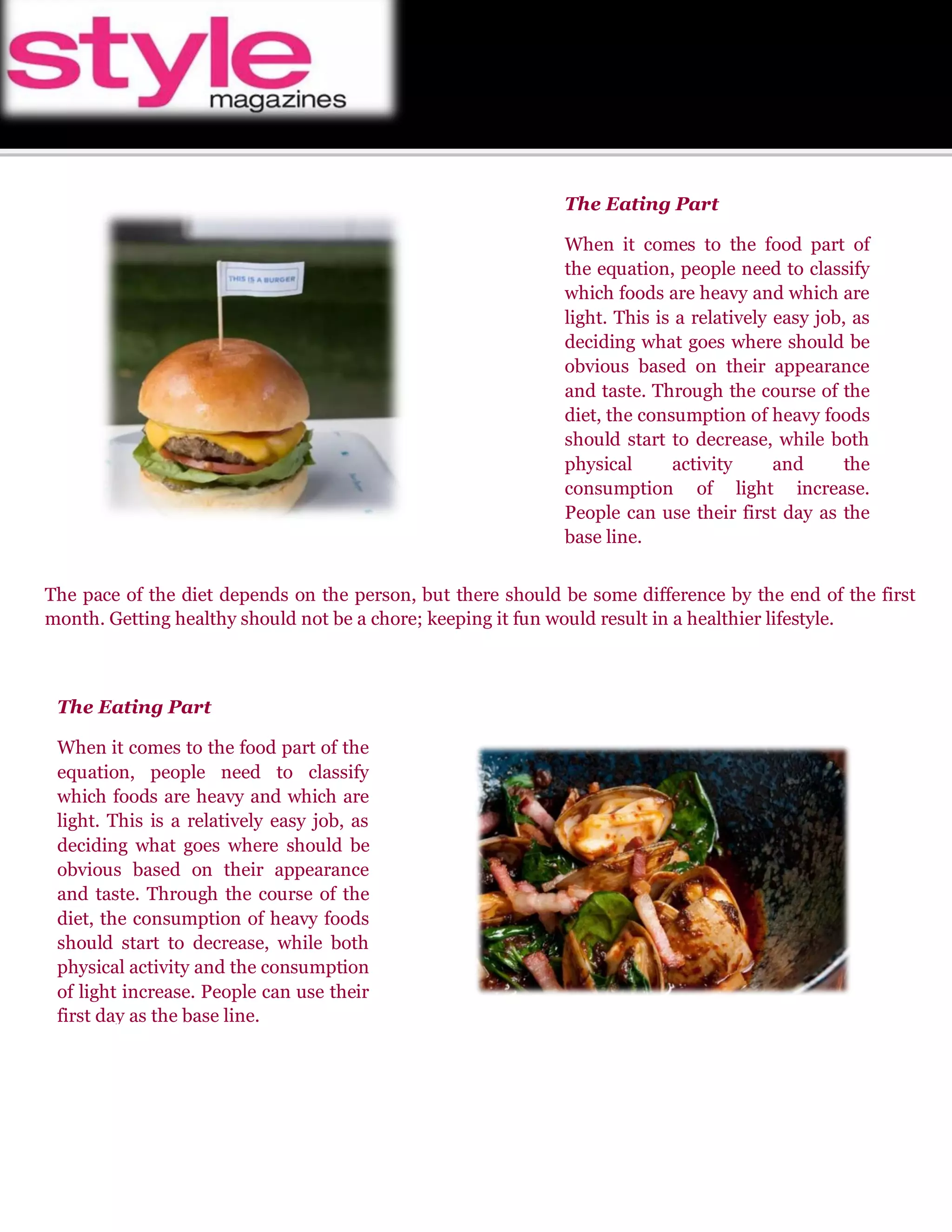The Eating Part 
When it comes to the food part of the equation, people need to classify which foods are heavy and which are light. This is a relatively easy job, as deciding what goes where should be obvious based on their appearance and taste. Through the course of the diet, the consumption of heavy foods should start to decrease, while both physical activity and the consumption of light increase. People can use their first day as the base line. 
The pace of the diet depends on the person, but there should be some difference by the end of the first month. Getting healthy should not be a chore; keeping it fun would result in a healthier lifestyle. 
The Eating Part 
When it comes to the food part of the equation, people need to classify which foods are heavy and which are light. This is a relatively easy job, as deciding what goes where should be obvious based on their appearance and taste. Through the course of the diet, the consumption of heavy foods should start to decrease, while both physical activity and the consumption of light increase. People can use their first day as the base line. 
 