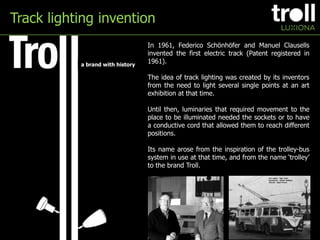 Track lighting invention In 1961, Federico Schönhöfer and Manuel Clausells invented the first electric track (Patent registered in 1961). The idea of track lighting was created by its inventors from the need to light several single points at an art exhibition at that time. Until then, luminaries that required movement to the place to be illuminated needed the sockets or to have a conductive cord that allowed them to reach different positions. Its name arose from the inspiration of the trolley-bus system in use at that time, and from the name ‘trolley’ to the brand Troll. a brandwithhistory 