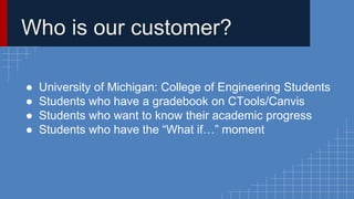 Who is our customer? 
● University of Michigan: College of Engineering Students 
● Students who have a gradebook on CTools/Canvis 
● Students who want to know their academic progress 
● Students who have the “What if…” moment 
 