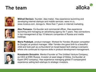The team

    Mikhail Denisov, founder, idea maker. Has experience launching and
    developing internet startups and mobile services: www.nn.ru,
    www.moskva.com, doroga.tv. More than 7 years in internet marketing.

    Alex Pomazov. Co-founder and commercial officer. Has experience
    launching and managing an advertising agency for 7 years. Has connections
    in top management of top 10 telecom companies of Russia and media
    holdings.

    Maria Podolyak, product manager. Worked for Yandex (Russian competitor
    to Google) as product manager. After Yandex she gave birth to a beautiful
    child and took part as co-founderof an Israel-based tech startup Licensario
    where she continued to improve skills in product development management.

    Konstantin Siniushin. Mentor.Founder at The Untitled Venture Company,
    ex CEO at ЕМС Russia. Investor at seed stage of Alloka. Co-founder at
    Epam (IPO company). Has experience managing global IT-companyand
    experience selling tech-startups to strategic investors.
 