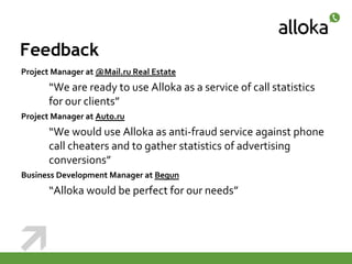 Feedback
Project Manager at @Mail.ru Real Estate
      “We are ready to use Alloka as a service of call statistics
      for our clients”
Project Manager at Auto.ru
      “We would use Alloka as anti-fraud service against phone
      call cheaters and to gather statistics of advertising
      conversions”
Business Development Manager at Begun
      “Alloka would be perfect for our needs”
 