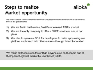 Steps to realize
Market opportunity
We havea credible claim to become the number one playerin theEMEA market and to be in the top
three in the global market.


1) We are firstin theRussian,East Europeanand ASIAN market
2) We are the only company to offer a FREE serviceas one of our
   plans
3) We plan to open our SDK for developers to make apps using our
   platform andbranch into other markets through this collaboration



We make all these steps faster than anyone else andbecome one of
thetop 3in theglobal market by user baseby2015!
 