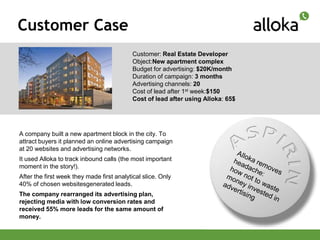 Customer Case
                                            Customer: Real Estate Developer
                                            Object:New apartment complex
                                            Budget for advertising: $20K/month
                                            Duration of campaign: 3 months
                                            Advertising channels: 20
                                            Cost of lead after 1st week:$150
                                            Cost of lead after using Alloka: 65$




A company built a new apartment block in the city. To
attract buyers it planned an online advertising campaign
at 20 websites and advertising networks.
It used Alloka to track inbound calls (the most important
moment in the story!).
After the first week they made first analytical slice. Only
40% of chosen websitesgenerated leads.
The company rearranged its advertising plan,
rejecting media with low conversion rates and
received 55% more leads for the same amount of
money.
 