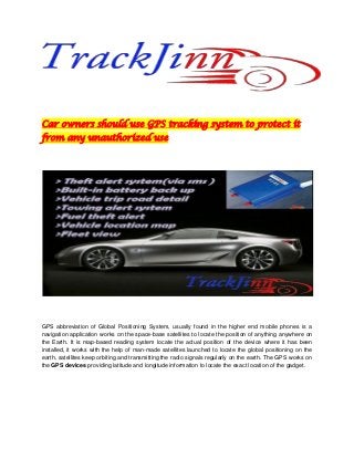 Car owners should use GPS tracking system to protect it
from any unauthorized use
GPS abbreviation of Global Positioning System, usually found in the higher end mobile phones is a
navigation application works on the space-base satellites to locate the position of anything anywhere on
the Earth. It is map-based reading system locate the actual position of the device where it has been
installed, it works with the help of man-made satellites launched to locate the global positioning on the
earth, satellites keep orbiting and transmitting the radio signals regularly on the earth. The GPS works on
the GPS devices providing latitude and longitude information to locate the exact location of the gadget.
 