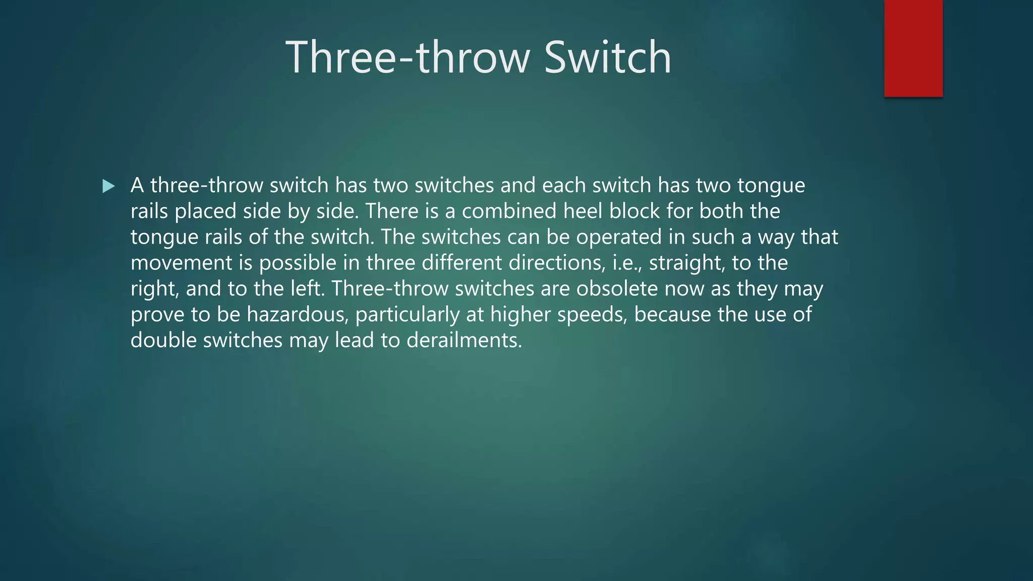 Three-throw Switch
 A three-throw switch has two switches and each switch has two tongue
rails placed side by side. There is a combined heel block for both the
tongue rails of the switch. The switches can be operated in such a way that
movement is possible in three different directions, i.e., straight, to the
right, and to the left. Three-throw switches are obsolete now as they may
prove to be hazardous, particularly at higher speeds, because the use of
double switches may lead to derailments.
 