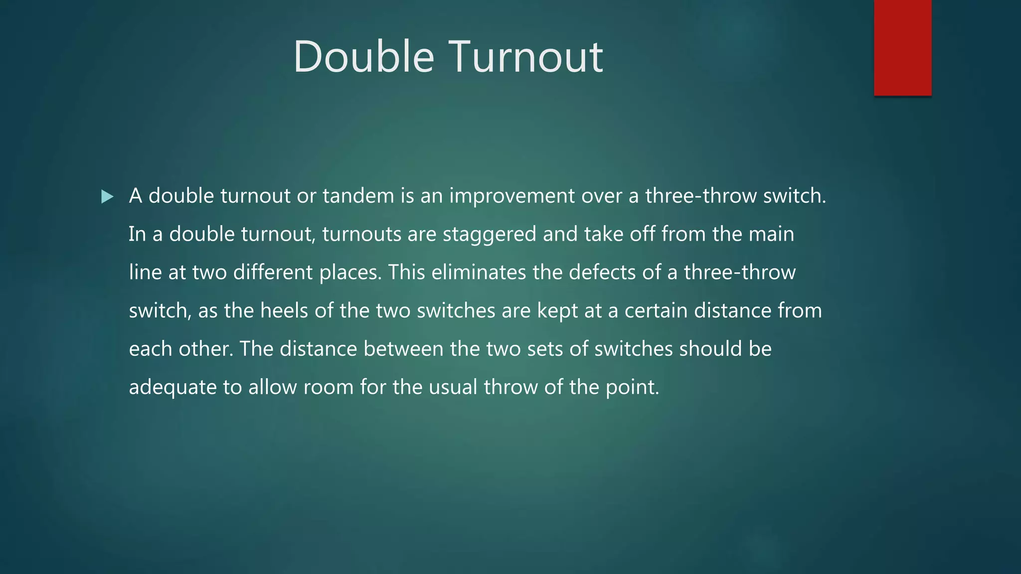Double Turnout
 A double turnout or tandem is an improvement over a three-throw switch.
In a double turnout, turnouts are staggered and take off from the main
line at two different places. This eliminates the defects of a three-throw
switch, as the heels of the two switches are kept at a certain distance from
each other. The distance between the two sets of switches should be
adequate to allow room for the usual throw of the point.
 