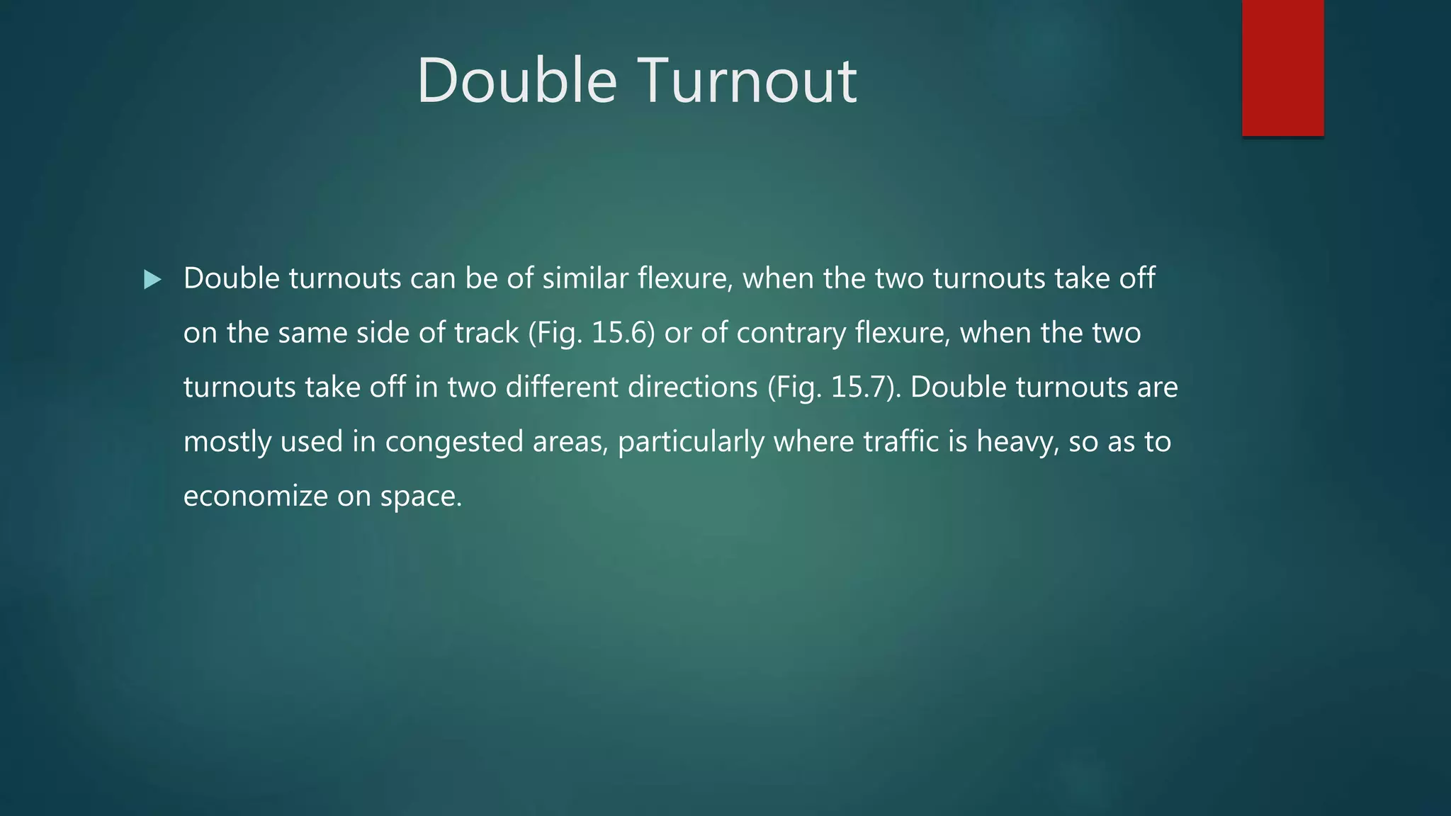 Double Turnout
 Double turnouts can be of similar flexure, when the two turnouts take off
on the same side of track (Fig. 15.6) or of contrary flexure, when the two
turnouts take off in two different directions (Fig. 15.7). Double turnouts are
mostly used in congested areas, particularly where traffic is heavy, so as to
economize on space.
 