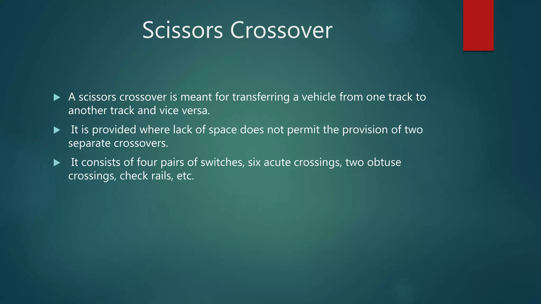 Scissors Crossover
 A scissors crossover is meant for transferring a vehicle from one track to
another track and vice versa.
 It is provided where lack of space does not permit the provision of two
separate crossovers.
 It consists of four pairs of switches, six acute crossings, two obtuse
crossings, check rails, etc.
 