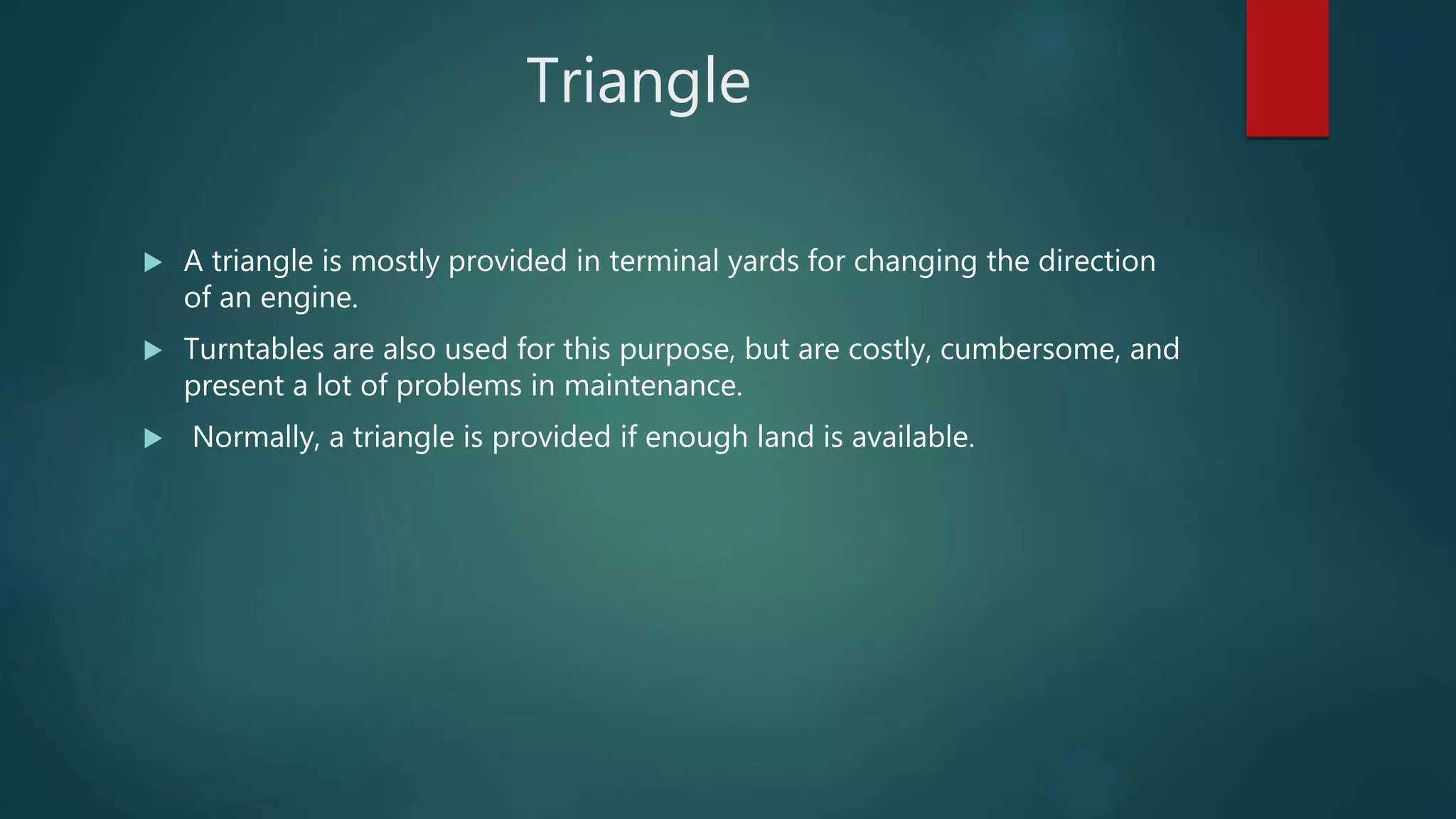 Triangle
 A triangle is mostly provided in terminal yards for changing the direction
of an engine.
 Turntables are also used for this purpose, but are costly, cumbersome, and
present a lot of problems in maintenance.
 Normally, a triangle is provided if enough land is available.
 
