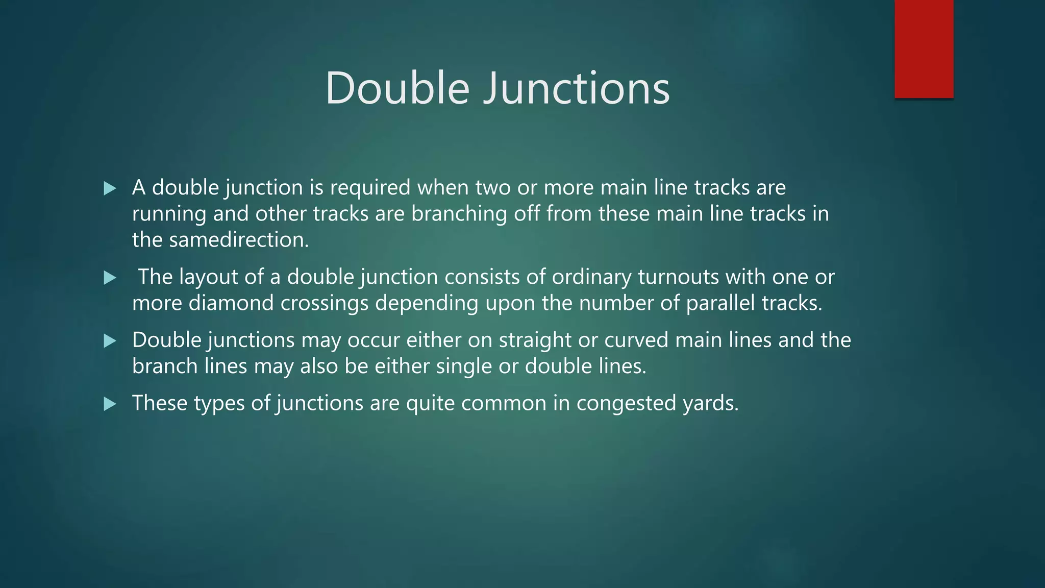 Double Junctions
 A double junction is required when two or more main line tracks are
running and other tracks are branching off from these main line tracks in
the samedirection.
 The layout of a double junction consists of ordinary turnouts with one or
more diamond crossings depending upon the number of parallel tracks.
 Double junctions may occur either on straight or curved main lines and the
branch lines may also be either single or double lines.
 These types of junctions are quite common in congested yards.
 
