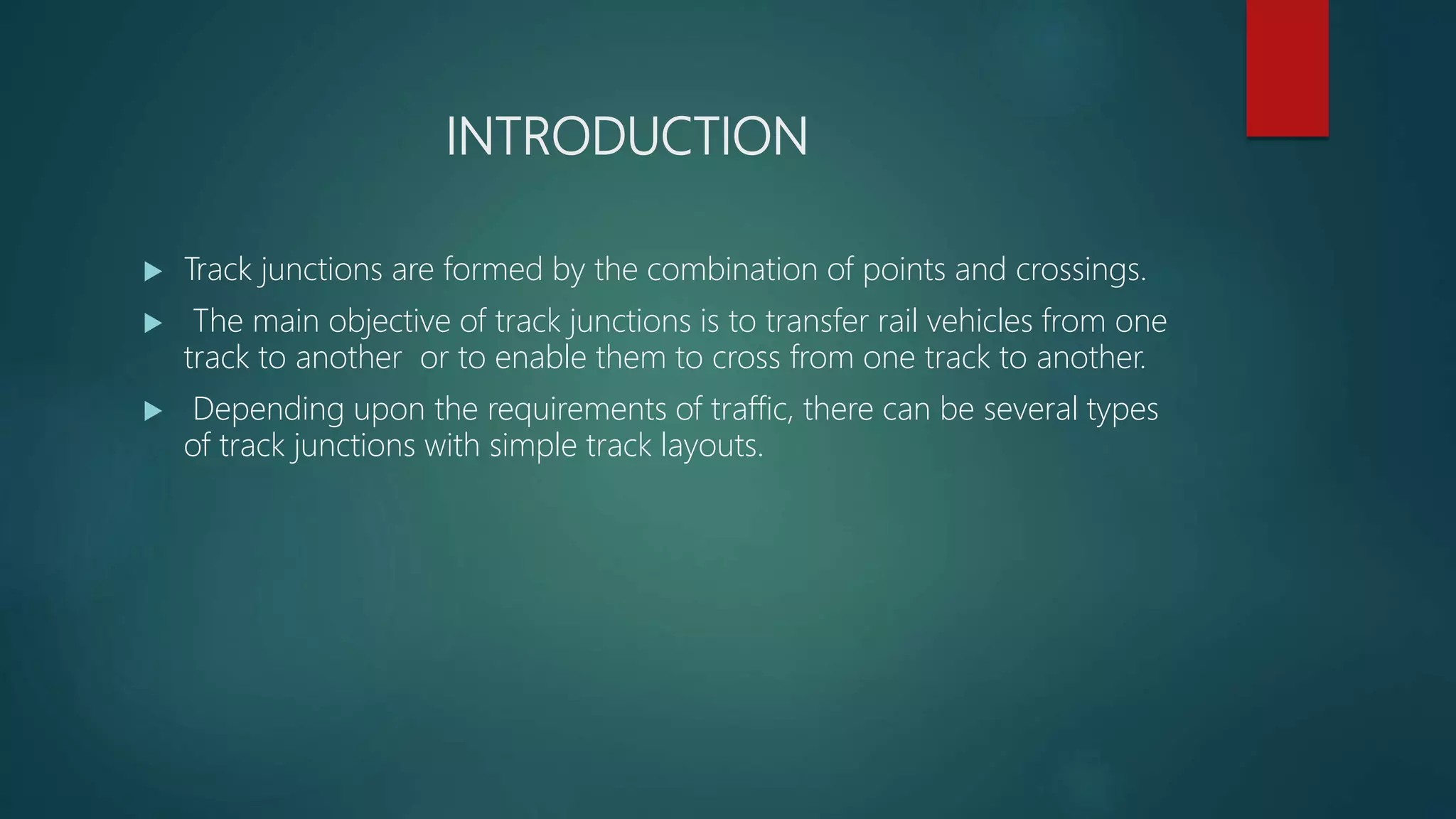 INTRODUCTION
 Track junctions are formed by the combination of points and crossings.
 The main objective of track junctions is to transfer rail vehicles from one
track to another or to enable them to cross from one track to another.
 Depending upon the requirements of traffic, there can be several types
of track junctions with simple track layouts.
 